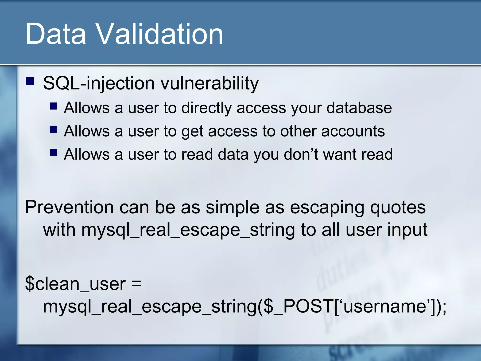 Data Validation
 SQL-injection vulnerability
 Allows a user to directly access your database
 Allows a user to get access to other accounts
 Allows a user to read data you don’t want read
Prevention can be as simple as escaping quotes
with mysql_real_escape_string to all user input
$clean_user =
mysql_real_escape_string($_POST[‘username’]);
 