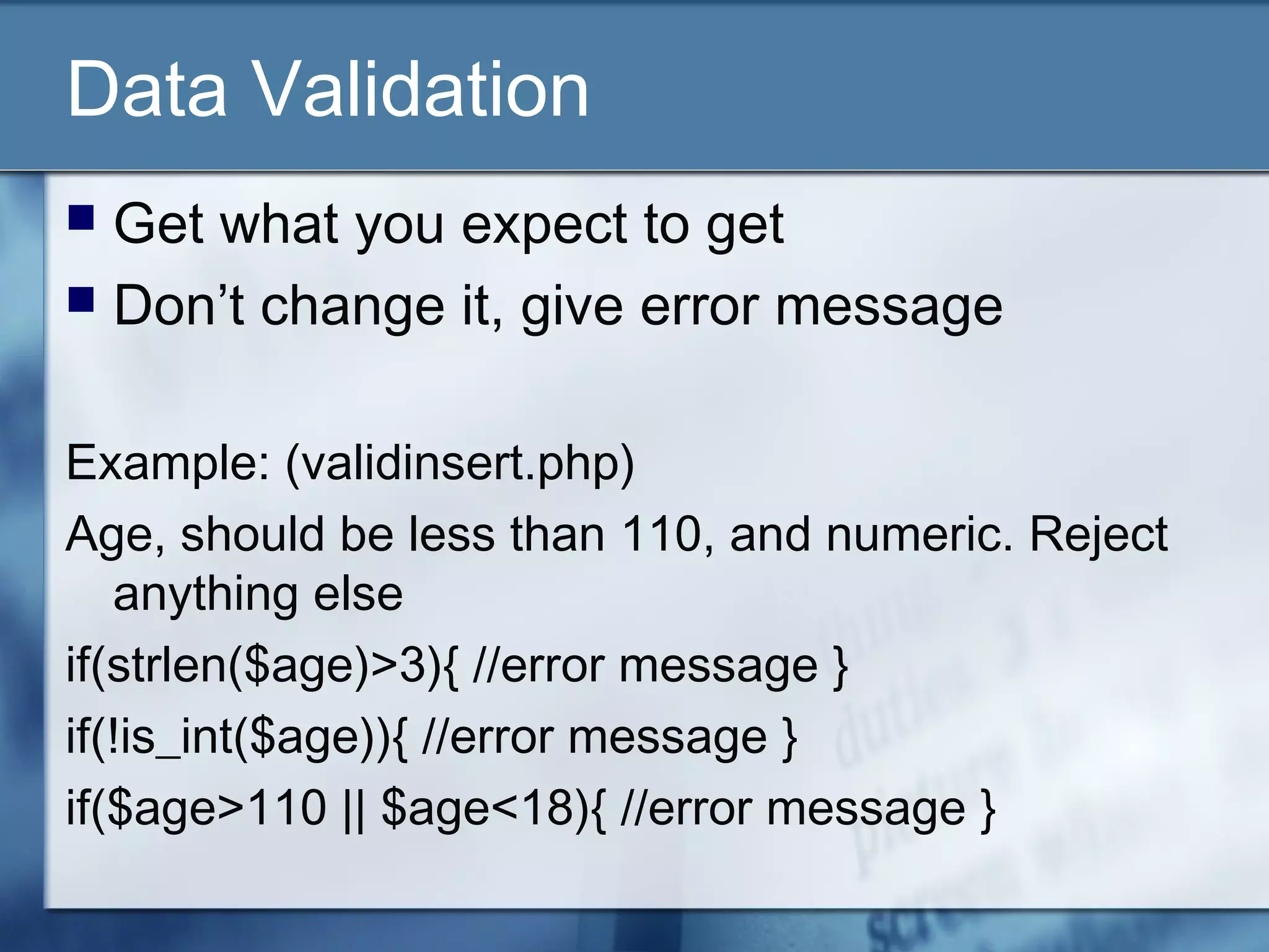 Data Validation
 Get what you expect to get
 Don’t change it, give error message
Example: (validinsert.php)
Age, should be less than 110, and numeric. Reject
anything else
if(strlen($age)>3){ //error message }
if(!is_int($age)){ //error message }
if($age>110 || $age<18){ //error message }
 