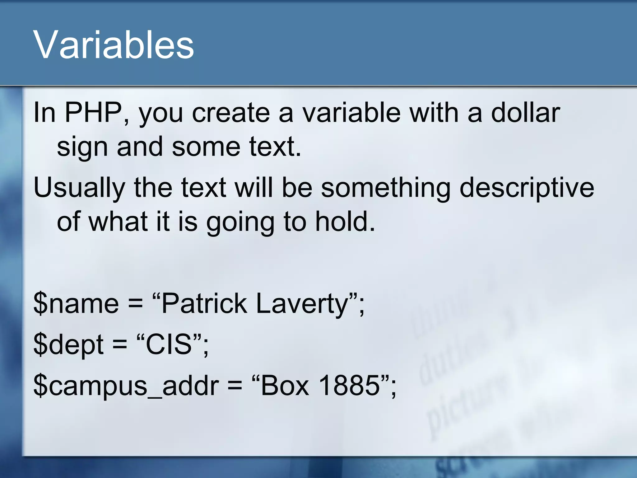 Variables
In PHP, you create a variable with a dollar
sign and some text.
Usually the text will be something descriptive
of what it is going to hold.
$name = “Patrick Laverty”;
$dept = “CIS”;
$campus_addr = “Box 1885”;
 