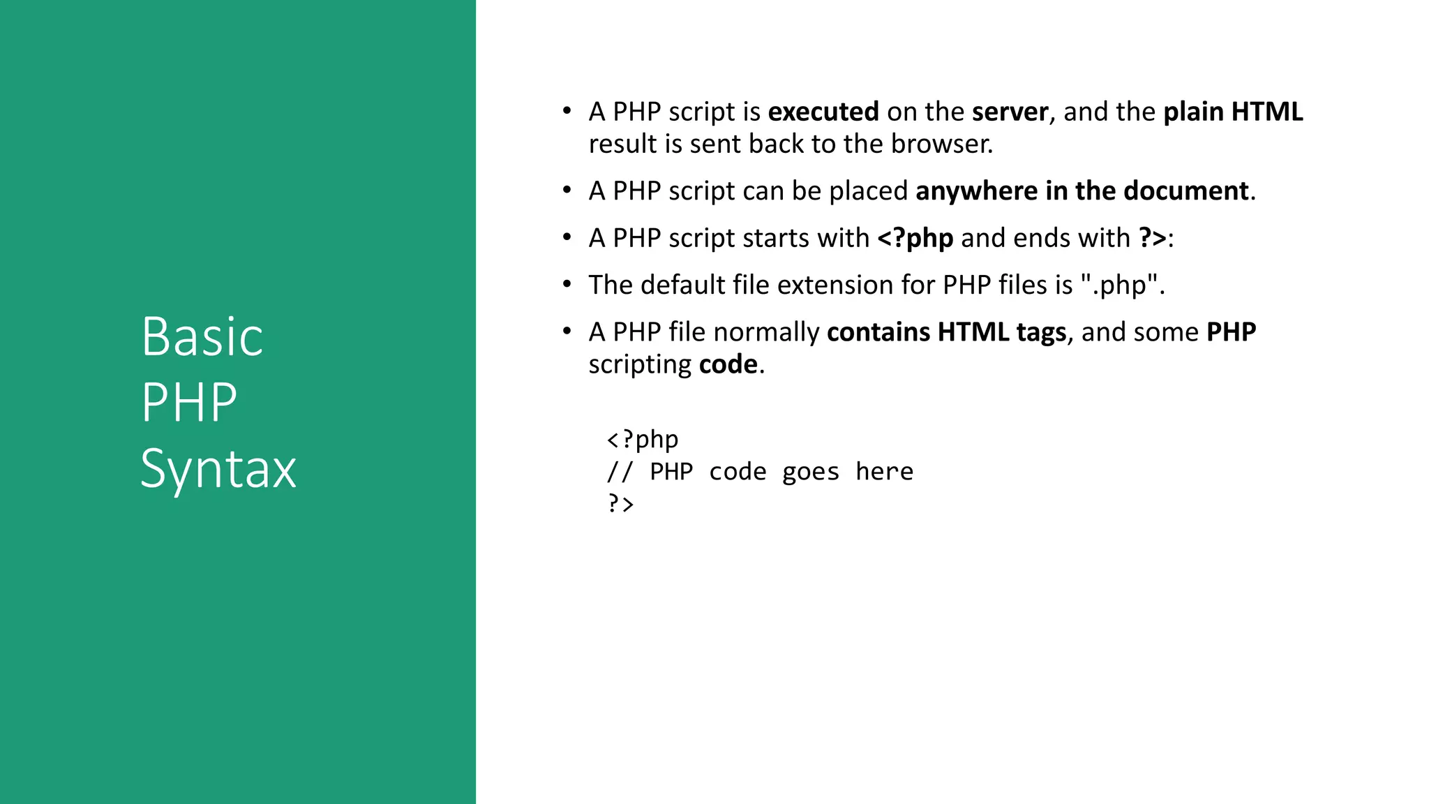 Basic
PHP
Syntax
• A PHP script is executed on the server, and the plain HTML
result is sent back to the browser.
• A PHP script can be placed anywhere in the document.
• A PHP script starts with <?php and ends with ?>:
• The default file extension for PHP files is ".php".
• A PHP file normally contains HTML tags, and some PHP
scripting code.
<?php
// PHP code goes here
?>
 