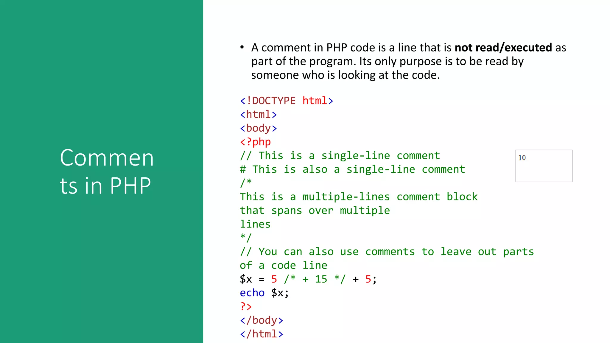 Commen
ts in PHP
• A comment in PHP code is a line that is not read/executed as
part of the program. Its only purpose is to be read by
someone who is looking at the code.
<!DOCTYPE html>
<html>
<body>
<?php
// This is a single-line comment
# This is also a single-line comment
/*
This is a multiple-lines comment block
that spans over multiple
lines
*/
// You can also use comments to leave out parts
of a code line
$x = 5 /* + 15 */ + 5;
echo $x;
?>
</body>
</html>
 