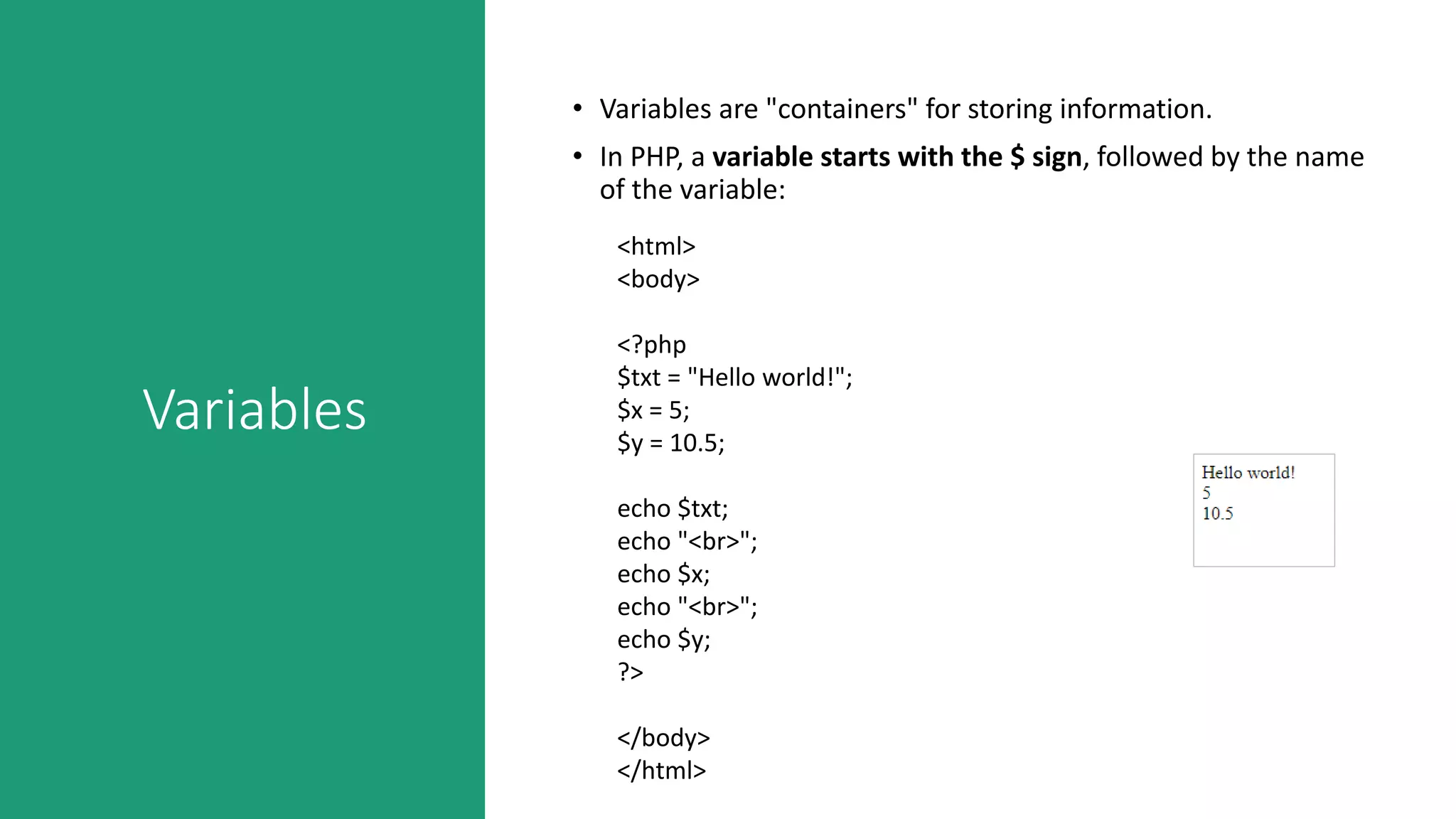 Variables
• Variables are "containers" for storing information.
• In PHP, a variable starts with the $ sign, followed by the name
of the variable:
<html>
<body>
<?php
$txt = "Hello world!";
$x = 5;
$y = 10.5;
echo $txt;
echo "<br>";
echo $x;
echo "<br>";
echo $y;
?>
</body>
</html>
 