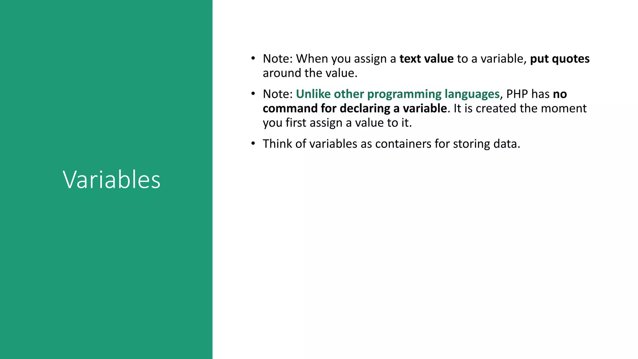 Variables
• Note: When you assign a text value to a variable, put quotes
around the value.
• Note: Unlike other programming languages, PHP has no
command for declaring a variable. It is created the moment
you first assign a value to it.
• Think of variables as containers for storing data.
 