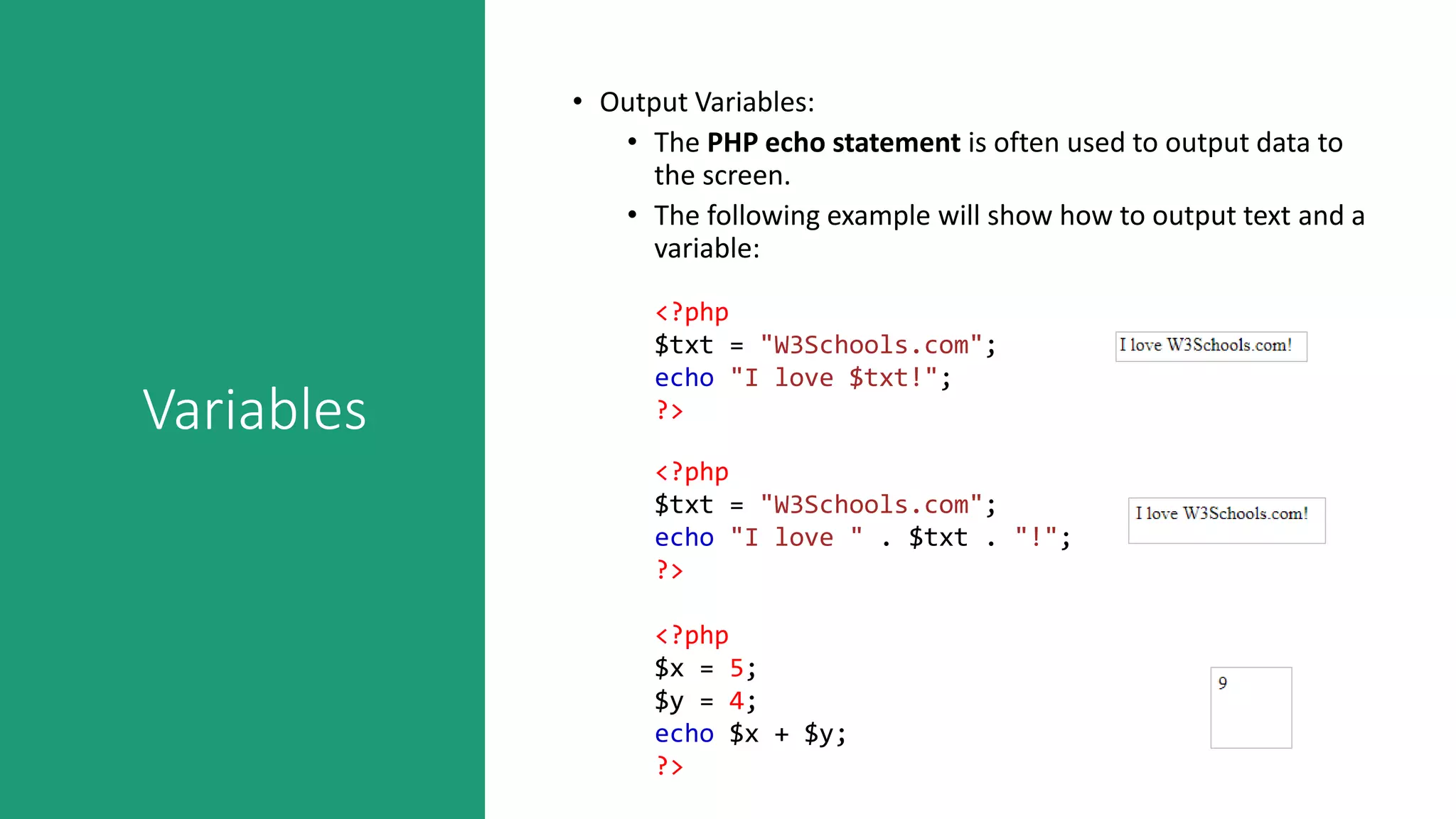 Variables
• Output Variables:
• The PHP echo statement is often used to output data to
the screen.
• The following example will show how to output text and a
variable:
<?php
$txt = "W3Schools.com";
echo "I love $txt!";
?>
<?php
$txt = "W3Schools.com";
echo "I love " . $txt . "!";
?>
<?php
$x = 5;
$y = 4;
echo $x + $y;
?>
 