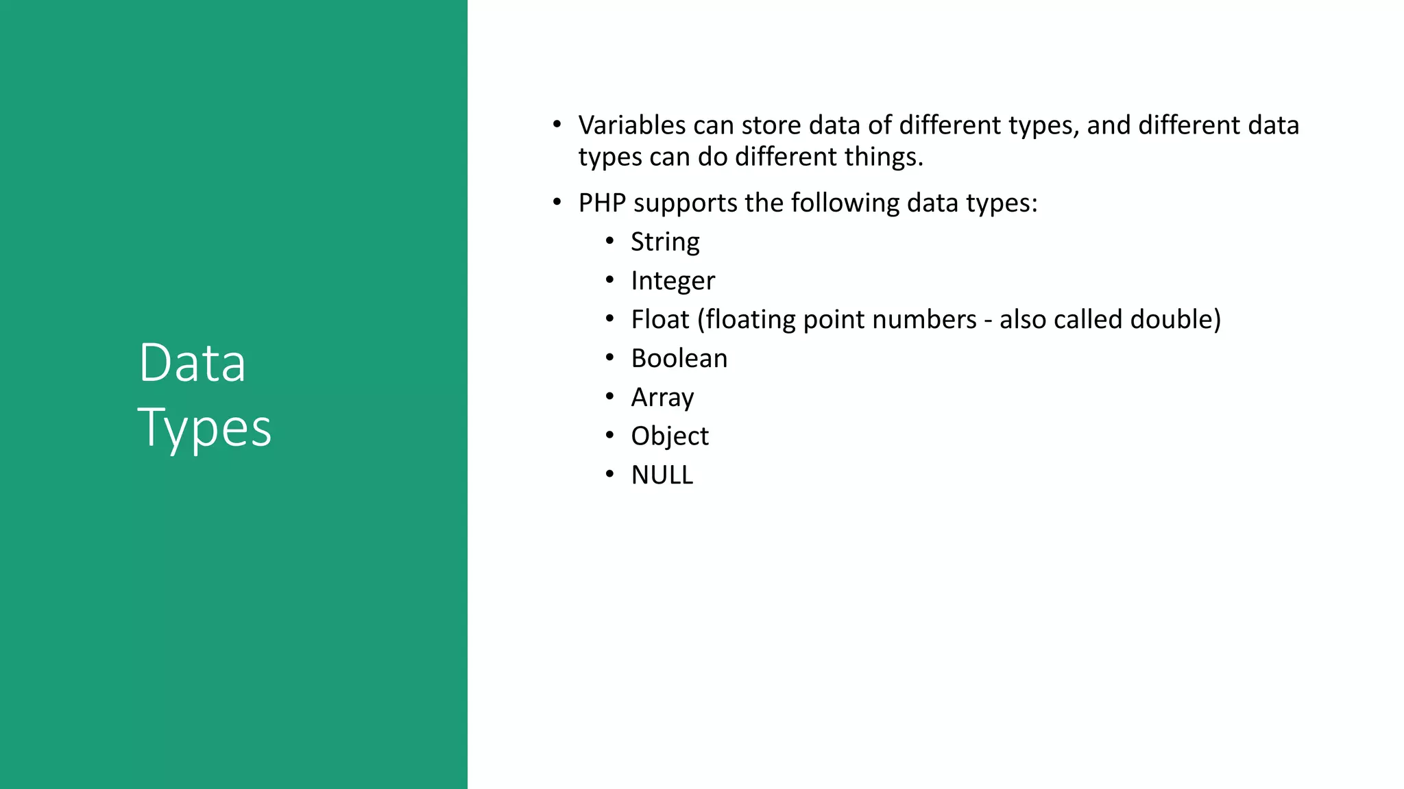 Data
Types
• Variables can store data of different types, and different data
types can do different things.
• PHP supports the following data types:
• String
• Integer
• Float (floating point numbers - also called double)
• Boolean
• Array
• Object
• NULL
 