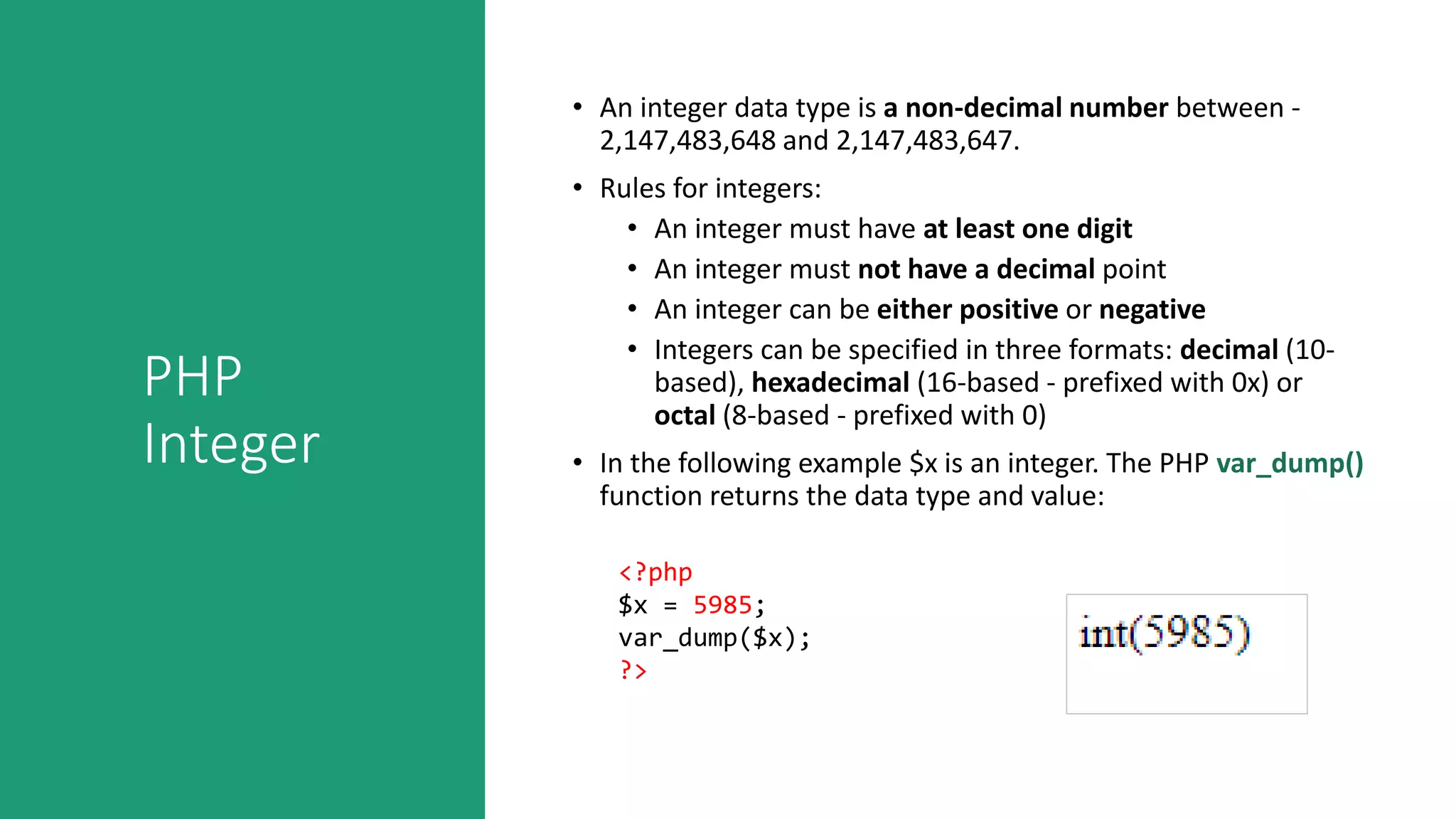 PHP
Integer
• An integer data type is a non-decimal number between -
2,147,483,648 and 2,147,483,647.
• Rules for integers:
• An integer must have at least one digit
• An integer must not have a decimal point
• An integer can be either positive or negative
• Integers can be specified in three formats: decimal (10-
based), hexadecimal (16-based - prefixed with 0x) or
octal (8-based - prefixed with 0)
• In the following example $x is an integer. The PHP var_dump()
function returns the data type and value:
<?php
$x = 5985;
var_dump($x);
?>
 