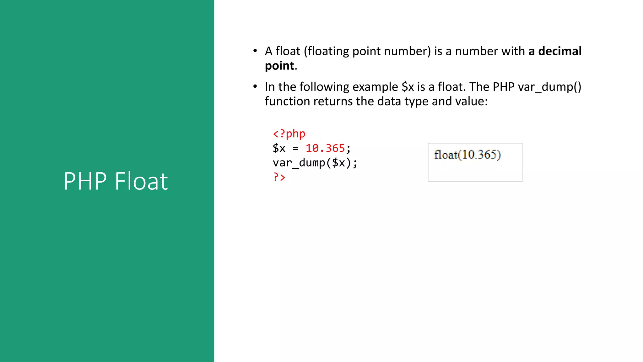 PHP Float
• A float (floating point number) is a number with a decimal
point.
• In the following example $x is a float. The PHP var_dump()
function returns the data type and value:
<?php
$x = 10.365;
var_dump($x);
?>
 
