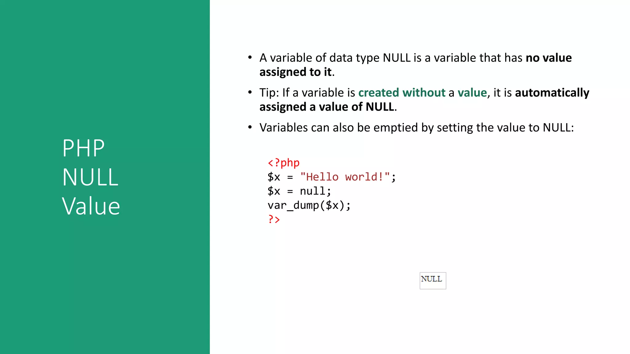 PHP
NULL
Value
• A variable of data type NULL is a variable that has no value
assigned to it.
• Tip: If a variable is created without a value, it is automatically
assigned a value of NULL.
• Variables can also be emptied by setting the value to NULL:
<?php
$x = "Hello world!";
$x = null;
var_dump($x);
?>
 