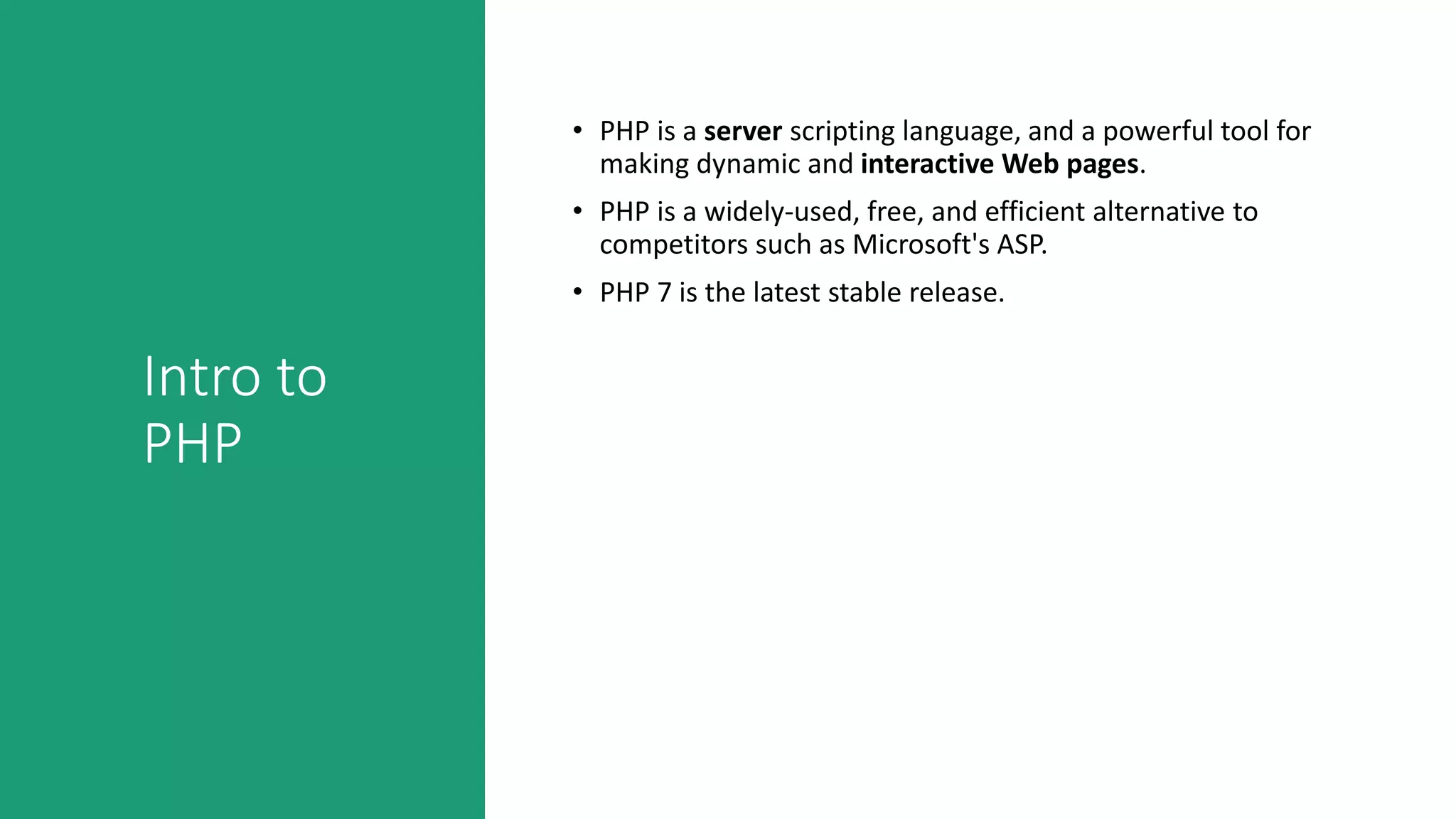 Intro to
PHP
• PHP is a server scripting language, and a powerful tool for
making dynamic and interactive Web pages.
• PHP is a widely-used, free, and efficient alternative to
competitors such as Microsoft's ASP.
• PHP 7 is the latest stable release.
 