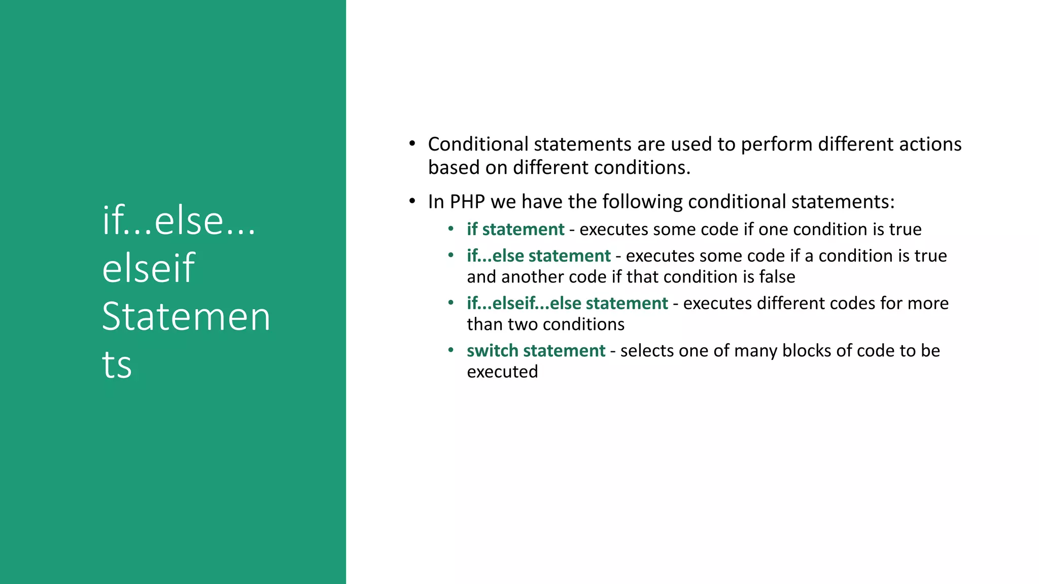 if...else...
elseif
Statemen
ts
• Conditional statements are used to perform different actions
based on different conditions.
• In PHP we have the following conditional statements:
• if statement - executes some code if one condition is true
• if...else statement - executes some code if a condition is true
and another code if that condition is false
• if...elseif...else statement - executes different codes for more
than two conditions
• switch statement - selects one of many blocks of code to be
executed
 
