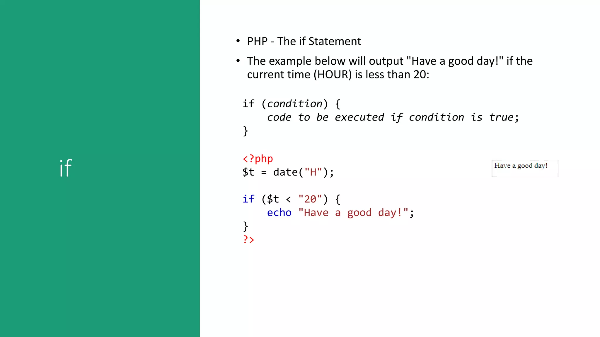 if
• PHP - The if Statement
• The example below will output "Have a good day!" if the
current time (HOUR) is less than 20:
if (condition) {
code to be executed if condition is true;
}
<?php
$t = date("H");
if ($t < "20") {
echo "Have a good day!";
}
?>
 