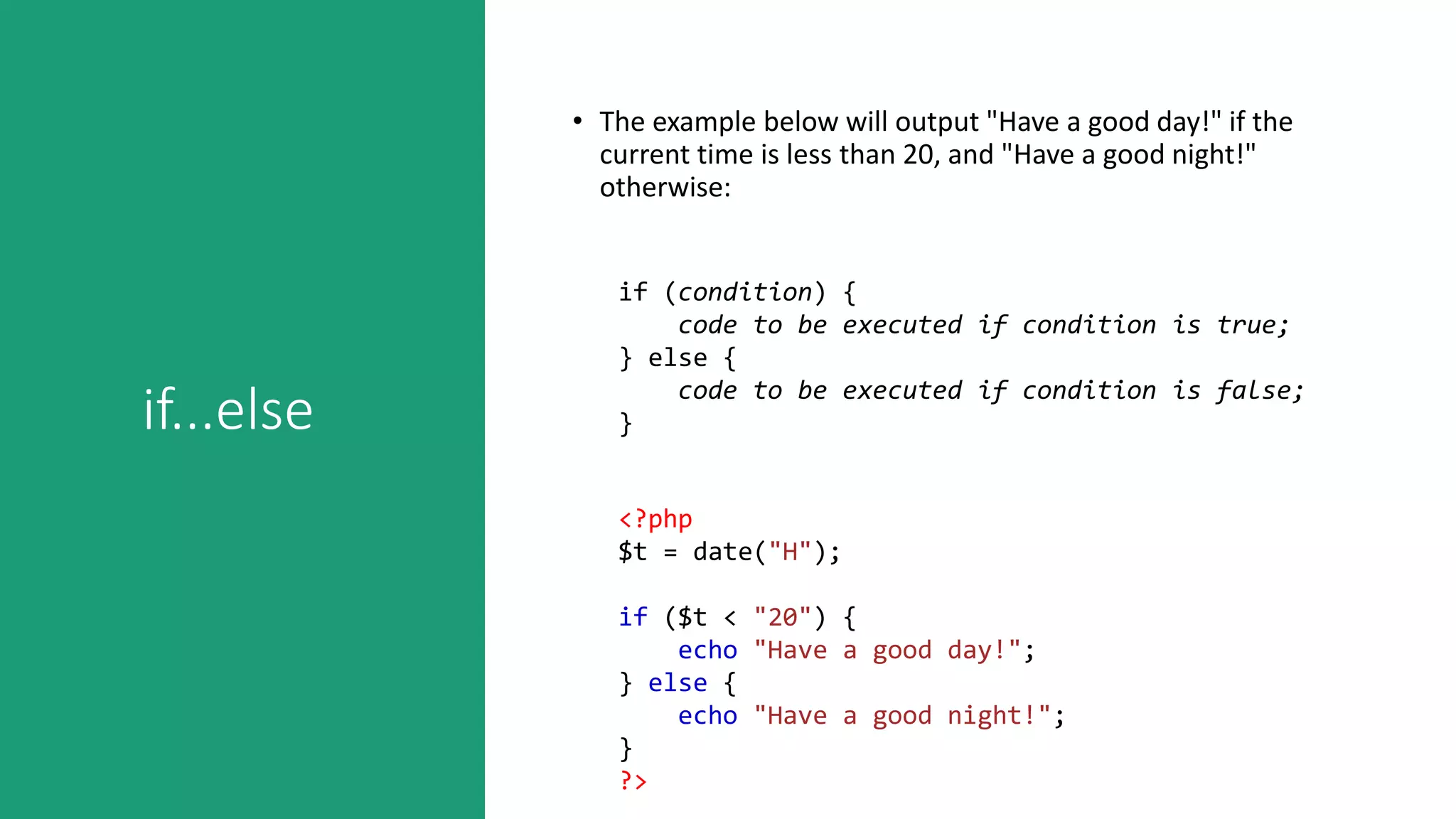 if...else
• The example below will output "Have a good day!" if the
current time is less than 20, and "Have a good night!"
otherwise:
if (condition) {
code to be executed if condition is true;
} else {
code to be executed if condition is false;
}
<?php
$t = date("H");
if ($t < "20") {
echo "Have a good day!";
} else {
echo "Have a good night!";
}
?>
 