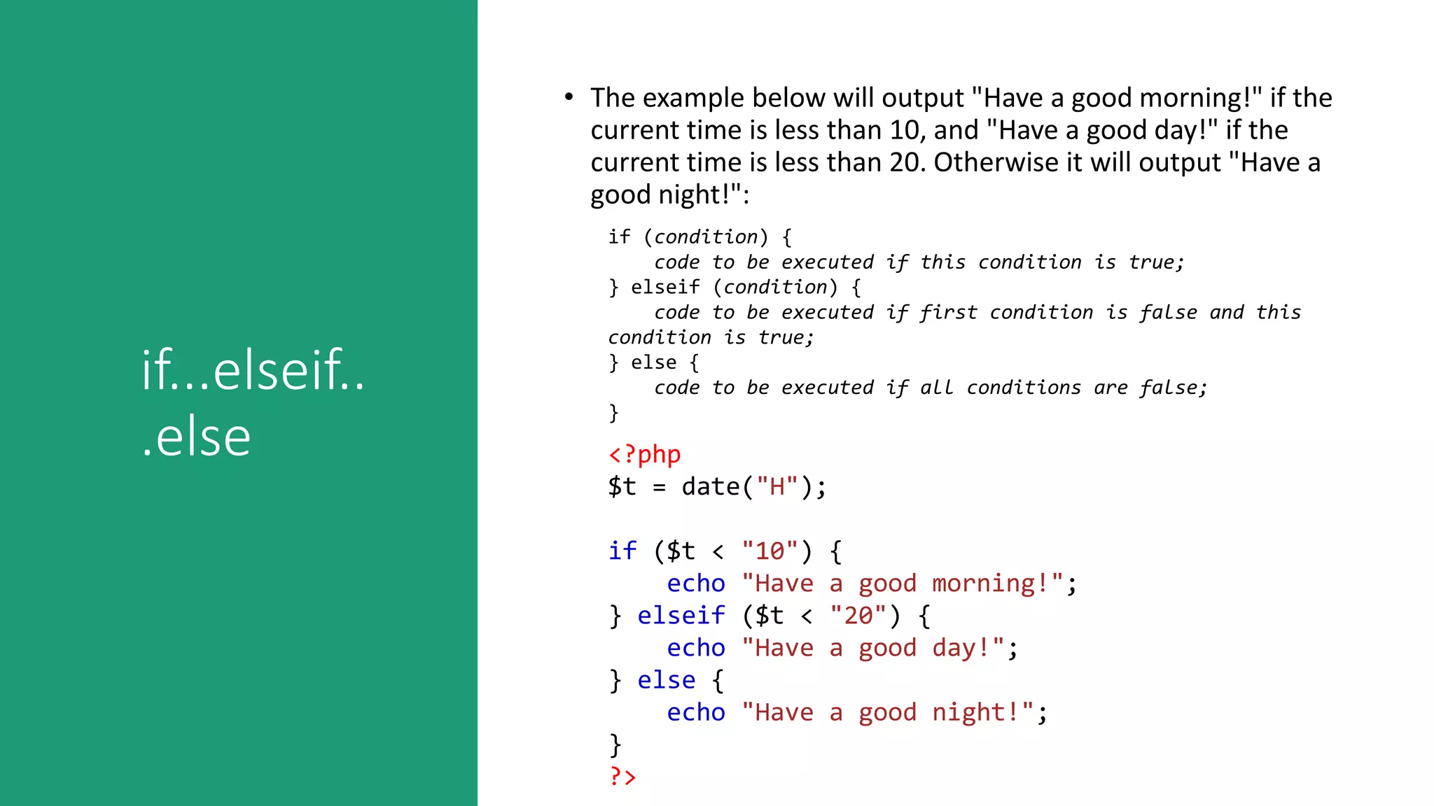 if...elseif..
.else
• The example below will output "Have a good morning!" if the
current time is less than 10, and "Have a good day!" if the
current time is less than 20. Otherwise it will output "Have a
good night!":
if (condition) {
code to be executed if this condition is true;
} elseif (condition) {
code to be executed if first condition is false and this
condition is true;
} else {
code to be executed if all conditions are false;
}
<?php
$t = date("H");
if ($t < "10") {
echo "Have a good morning!";
} elseif ($t < "20") {
echo "Have a good day!";
} else {
echo "Have a good night!";
}
?>
 
