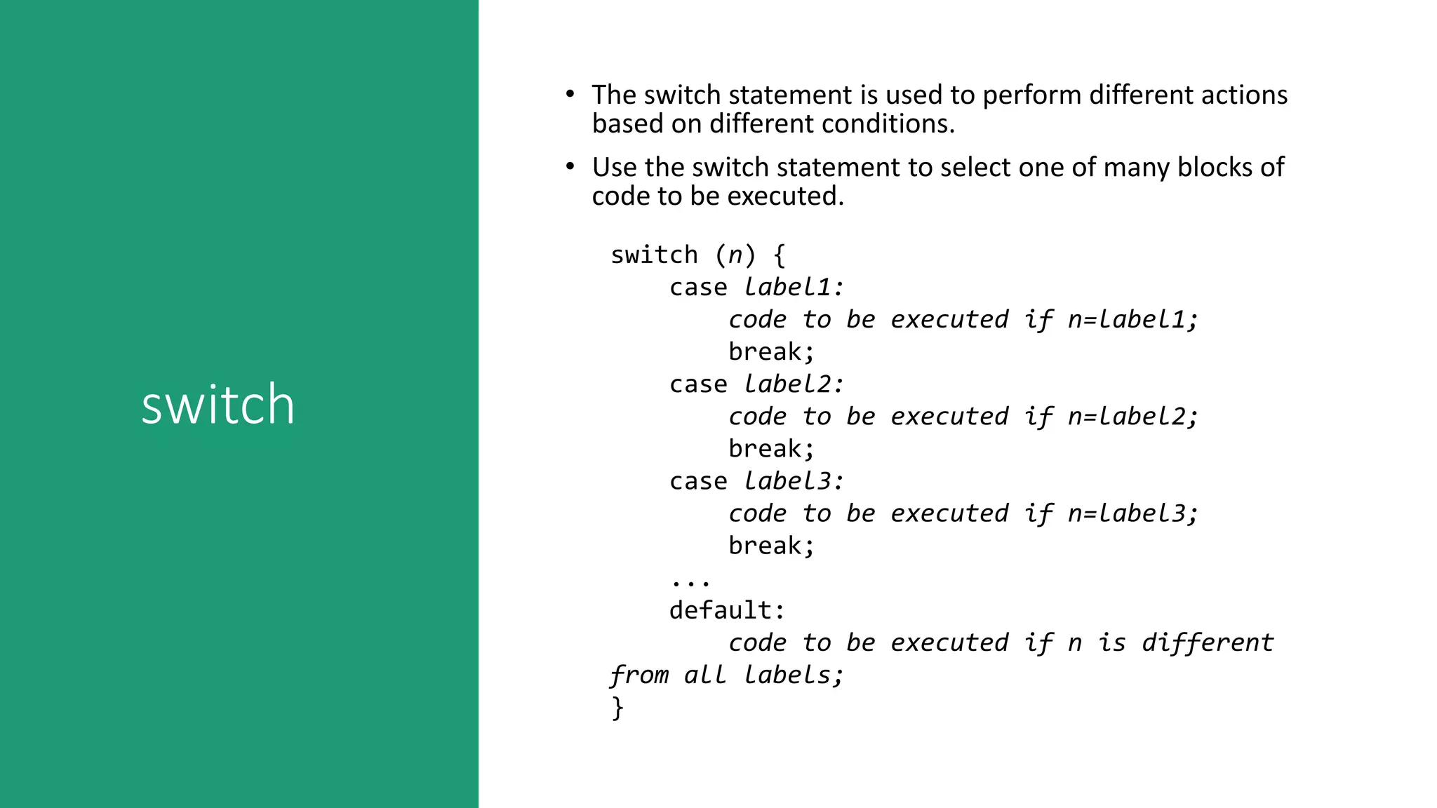 switch
• The switch statement is used to perform different actions
based on different conditions.
• Use the switch statement to select one of many blocks of
code to be executed.
switch (n) {
case label1:
code to be executed if n=label1;
break;
case label2:
code to be executed if n=label2;
break;
case label3:
code to be executed if n=label3;
break;
...
default:
code to be executed if n is different
from all labels;
}
 