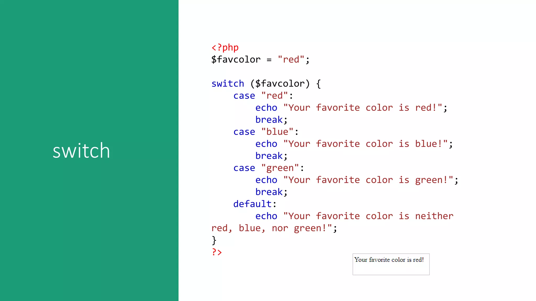 switch
<?php
$favcolor = "red";
switch ($favcolor) {
case "red":
echo "Your favorite color is red!";
break;
case "blue":
echo "Your favorite color is blue!";
break;
case "green":
echo "Your favorite color is green!";
break;
default:
echo "Your favorite color is neither
red, blue, nor green!";
}
?>
 