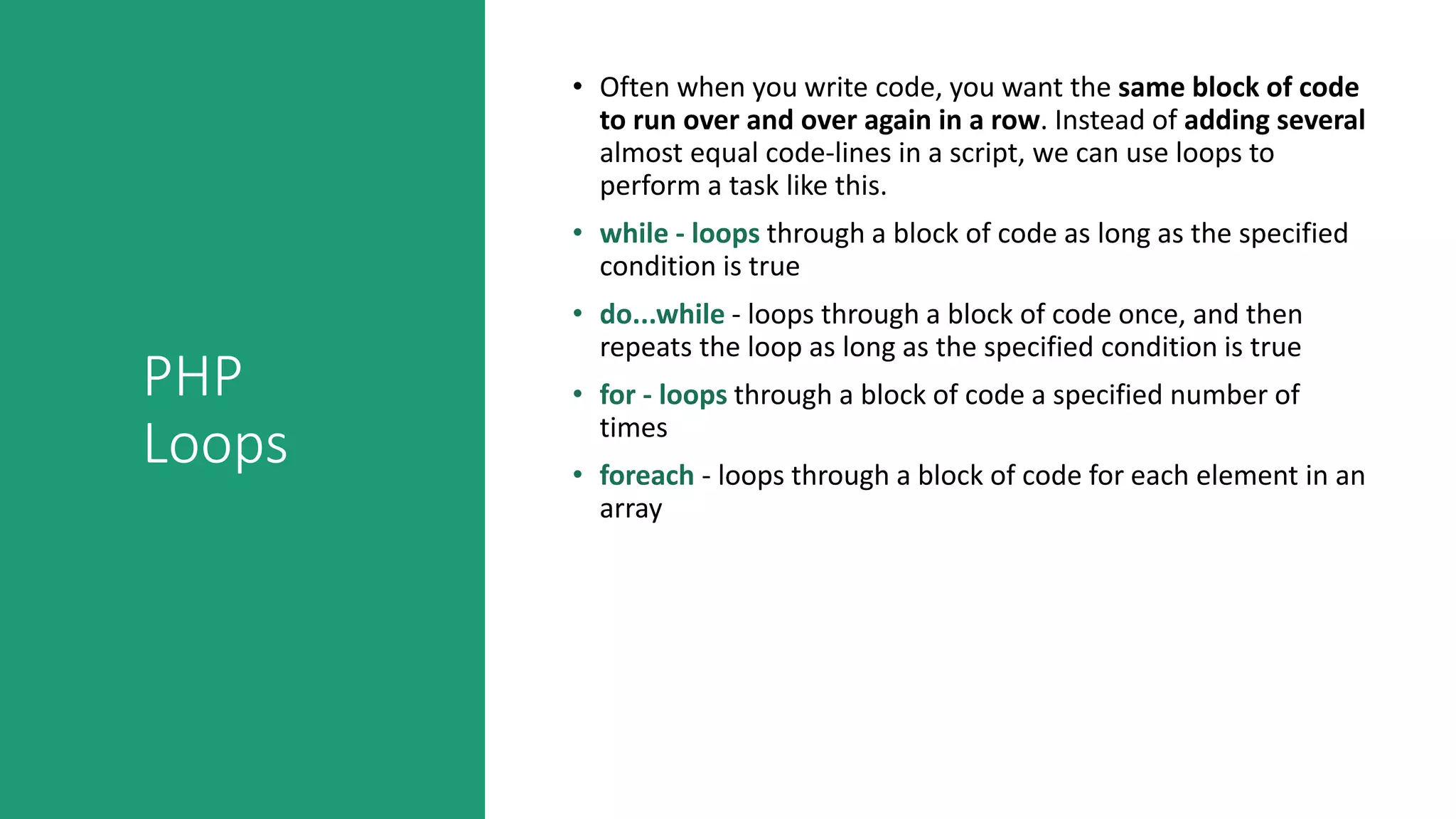 PHP
Loops
• Often when you write code, you want the same block of code
to run over and over again in a row. Instead of adding several
almost equal code-lines in a script, we can use loops to
perform a task like this.
• while - loops through a block of code as long as the specified
condition is true
• do...while - loops through a block of code once, and then
repeats the loop as long as the specified condition is true
• for - loops through a block of code a specified number of
times
• foreach - loops through a block of code for each element in an
array
 