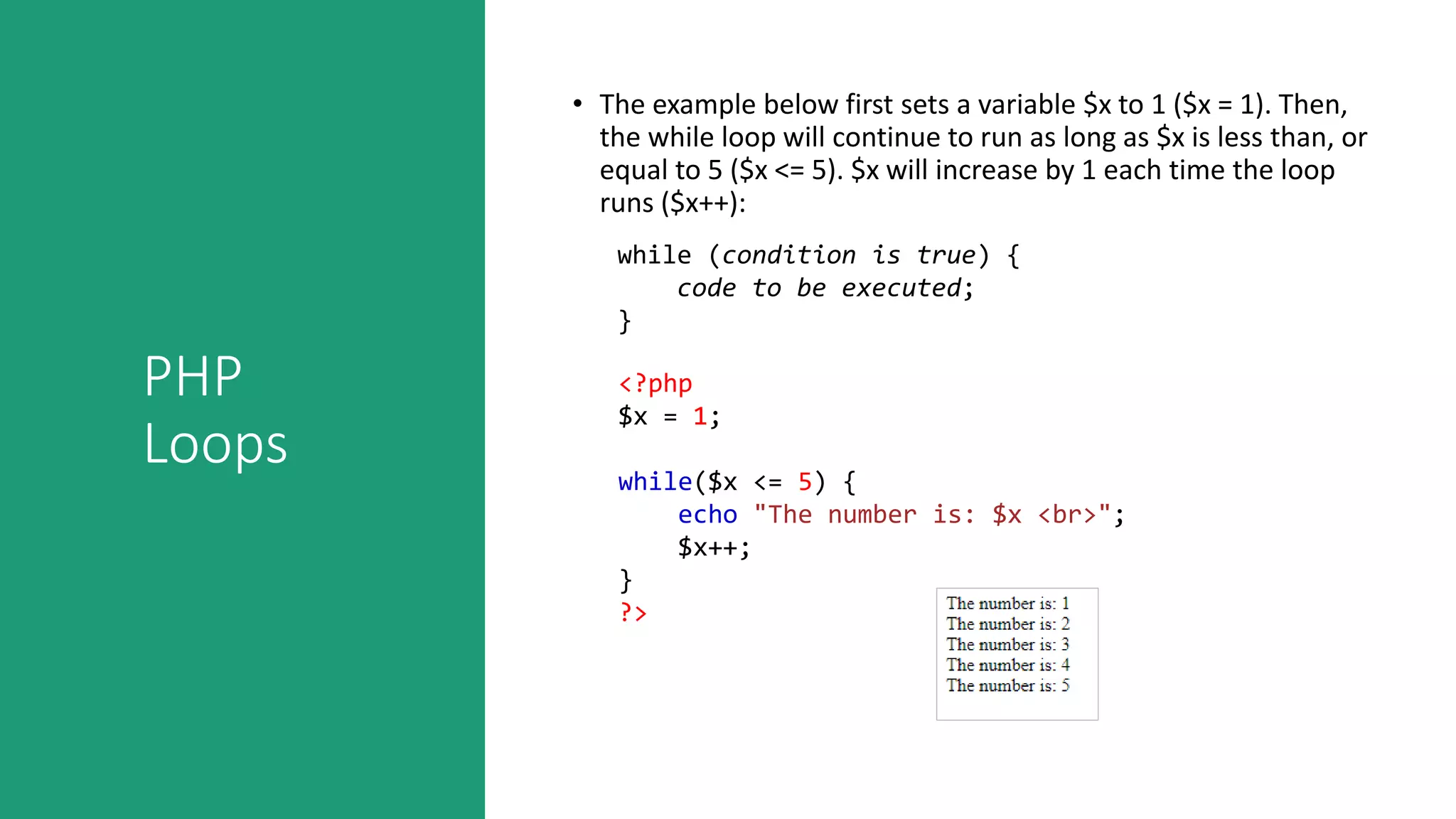 PHP
Loops
• The example below first sets a variable $x to 1 ($x = 1). Then,
the while loop will continue to run as long as $x is less than, or
equal to 5 ($x <= 5). $x will increase by 1 each time the loop
runs ($x++):
while (condition is true) {
code to be executed;
}
<?php
$x = 1;
while($x <= 5) {
echo "The number is: $x <br>";
$x++;
}
?>
 