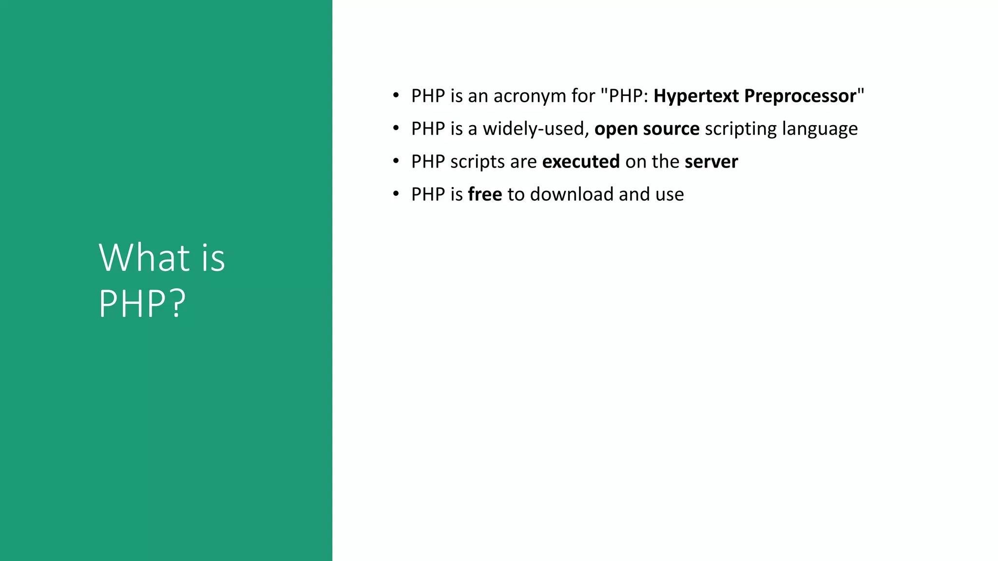 What is
PHP?
• PHP is an acronym for "PHP: Hypertext Preprocessor"
• PHP is a widely-used, open source scripting language
• PHP scripts are executed on the server
• PHP is free to download and use
 