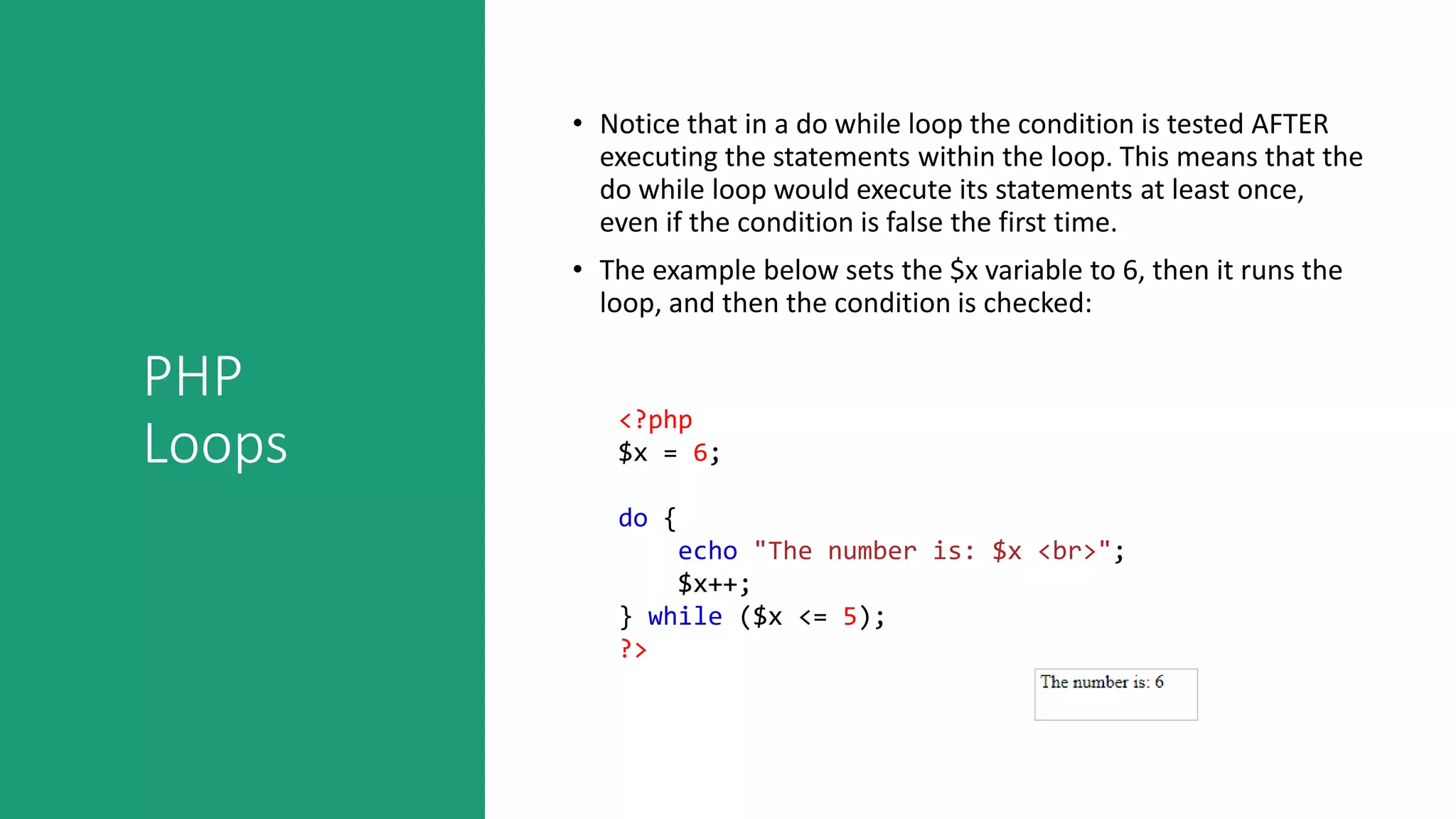 PHP
Loops
• Notice that in a do while loop the condition is tested AFTER
executing the statements within the loop. This means that the
do while loop would execute its statements at least once,
even if the condition is false the first time.
• The example below sets the $x variable to 6, then it runs the
loop, and then the condition is checked:
<?php
$x = 6;
do {
echo "The number is: $x <br>";
$x++;
} while ($x <= 5);
?>
 