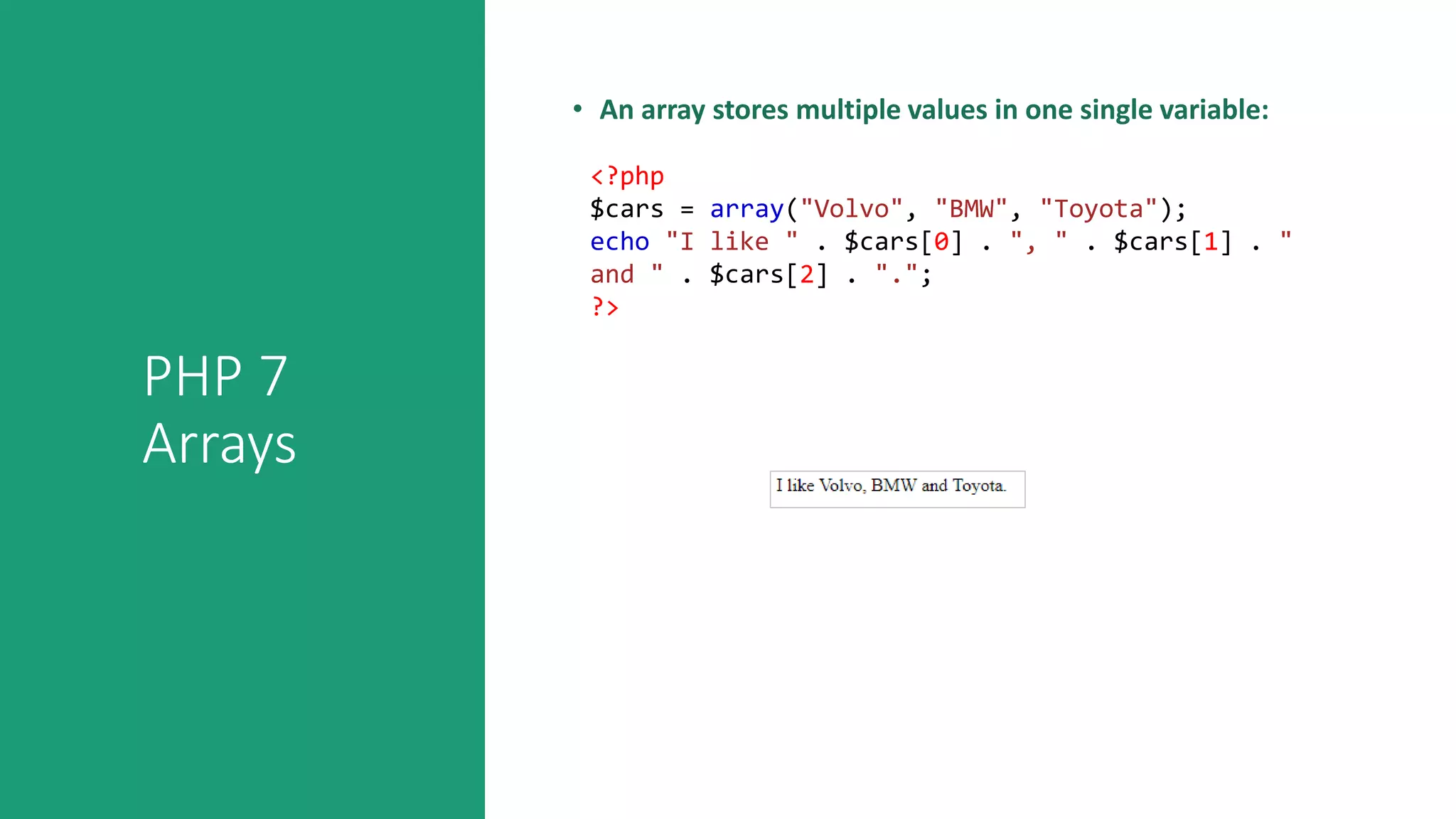 PHP 7
Arrays
• An array stores multiple values in one single variable:
<?php
$cars = array("Volvo", "BMW", "Toyota");
echo "I like " . $cars[0] . ", " . $cars[1] . "
and " . $cars[2] . ".";
?>
 