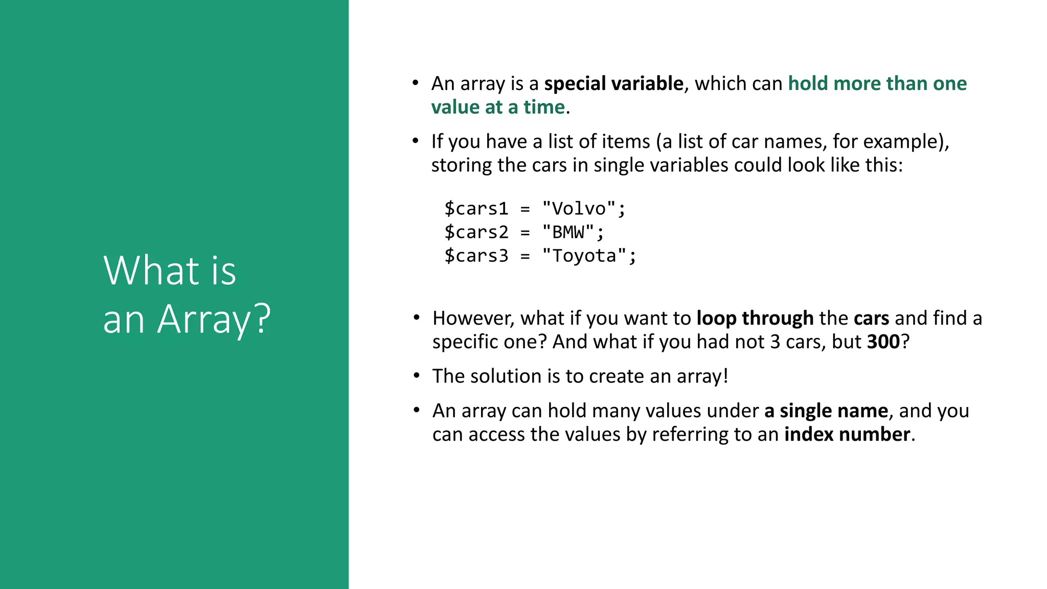 What is
an Array?
• An array is a special variable, which can hold more than one
value at a time.
• If you have a list of items (a list of car names, for example),
storing the cars in single variables could look like this:
$cars1 = "Volvo";
$cars2 = "BMW";
$cars3 = "Toyota";
• However, what if you want to loop through the cars and find a
specific one? And what if you had not 3 cars, but 300?
• The solution is to create an array!
• An array can hold many values under a single name, and you
can access the values by referring to an index number.
 