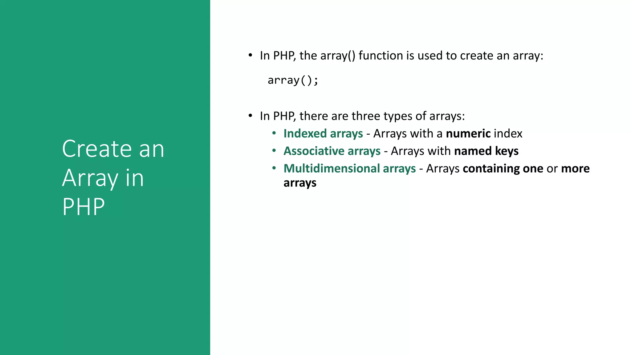Create an
Array in
PHP
• In PHP, the array() function is used to create an array:
• In PHP, there are three types of arrays:
• Indexed arrays - Arrays with a numeric index
• Associative arrays - Arrays with named keys
• Multidimensional arrays - Arrays containing one or more
arrays
array();
 