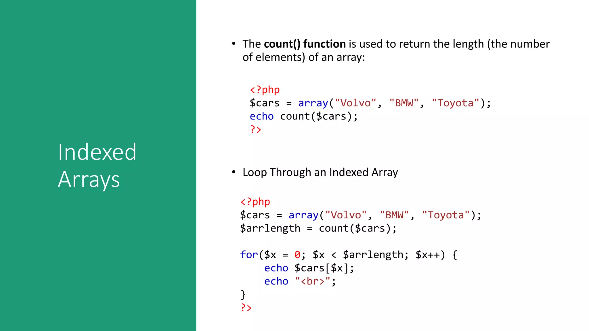 Indexed
Arrays
• The count() function is used to return the length (the number
of elements) of an array:
<?php
$cars = array("Volvo", "BMW", "Toyota");
echo count($cars);
?>
• Loop Through an Indexed Array
<?php
$cars = array("Volvo", "BMW", "Toyota");
$arrlength = count($cars);
for($x = 0; $x < $arrlength; $x++) {
echo $cars[$x];
echo "<br>";
}
?>
 