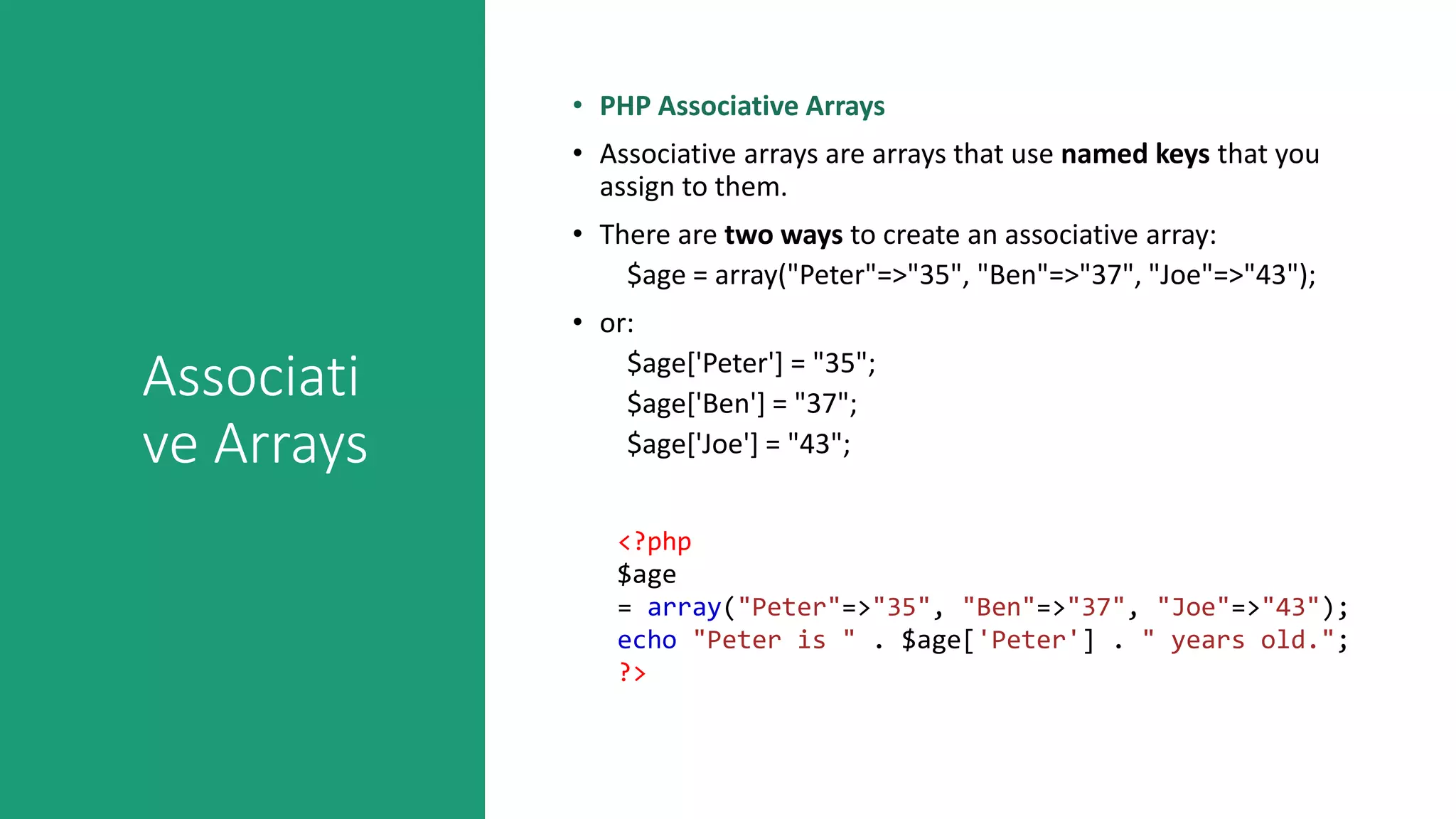 Associati
ve Arrays
• PHP Associative Arrays
• Associative arrays are arrays that use named keys that you
assign to them.
• There are two ways to create an associative array:
$age = array("Peter"=>"35", "Ben"=>"37", "Joe"=>"43");
• or:
$age['Peter'] = "35";
$age['Ben'] = "37";
$age['Joe'] = "43";
<?php
$age
= array("Peter"=>"35", "Ben"=>"37", "Joe"=>"43");
echo "Peter is " . $age['Peter'] . " years old.";
?>
 