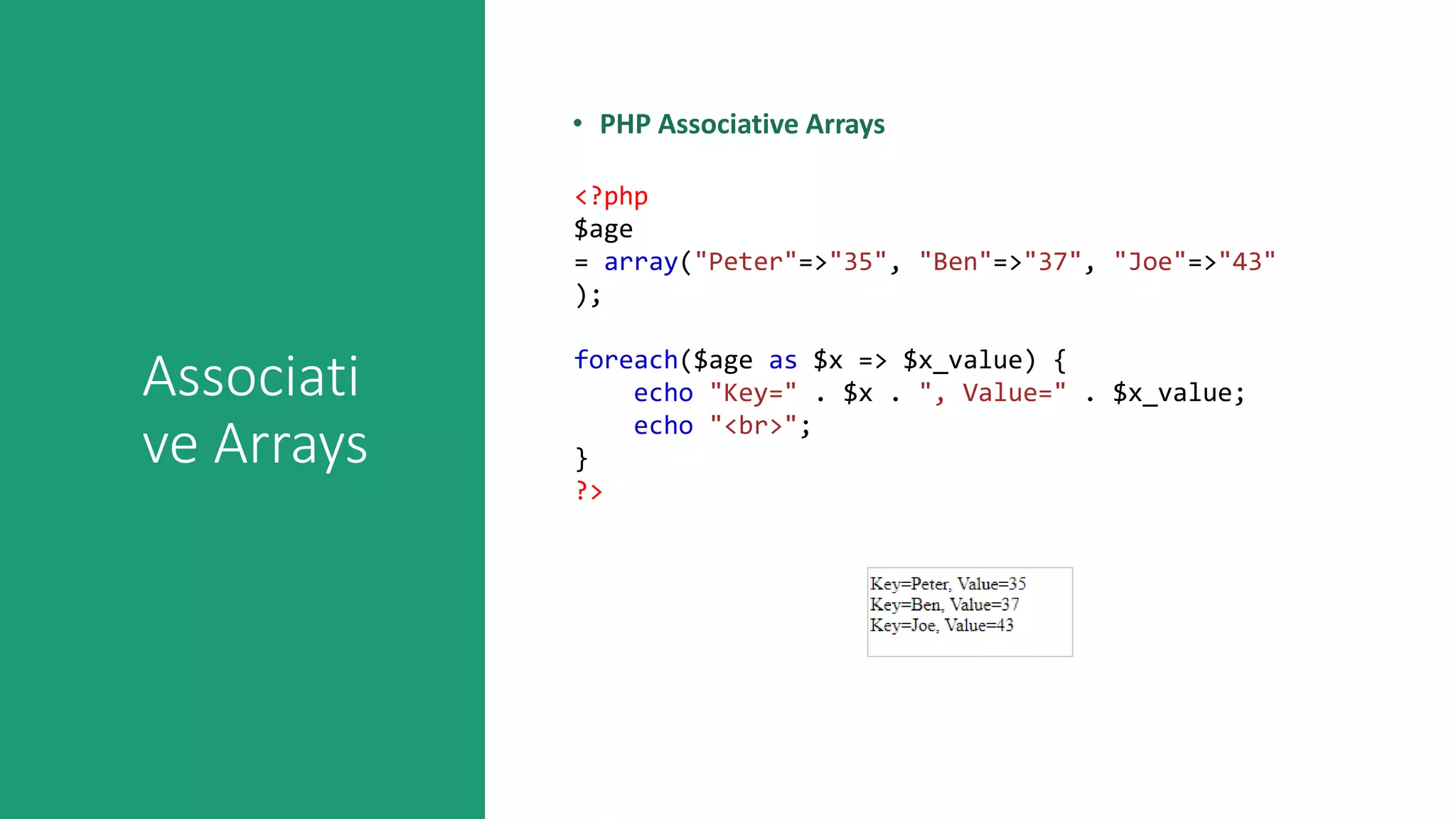 Associati
ve Arrays
• PHP Associative Arrays
<?php
$age
= array("Peter"=>"35", "Ben"=>"37", "Joe"=>"43"
);
foreach($age as $x => $x_value) {
echo "Key=" . $x . ", Value=" . $x_value;
echo "<br>";
}
?>
 