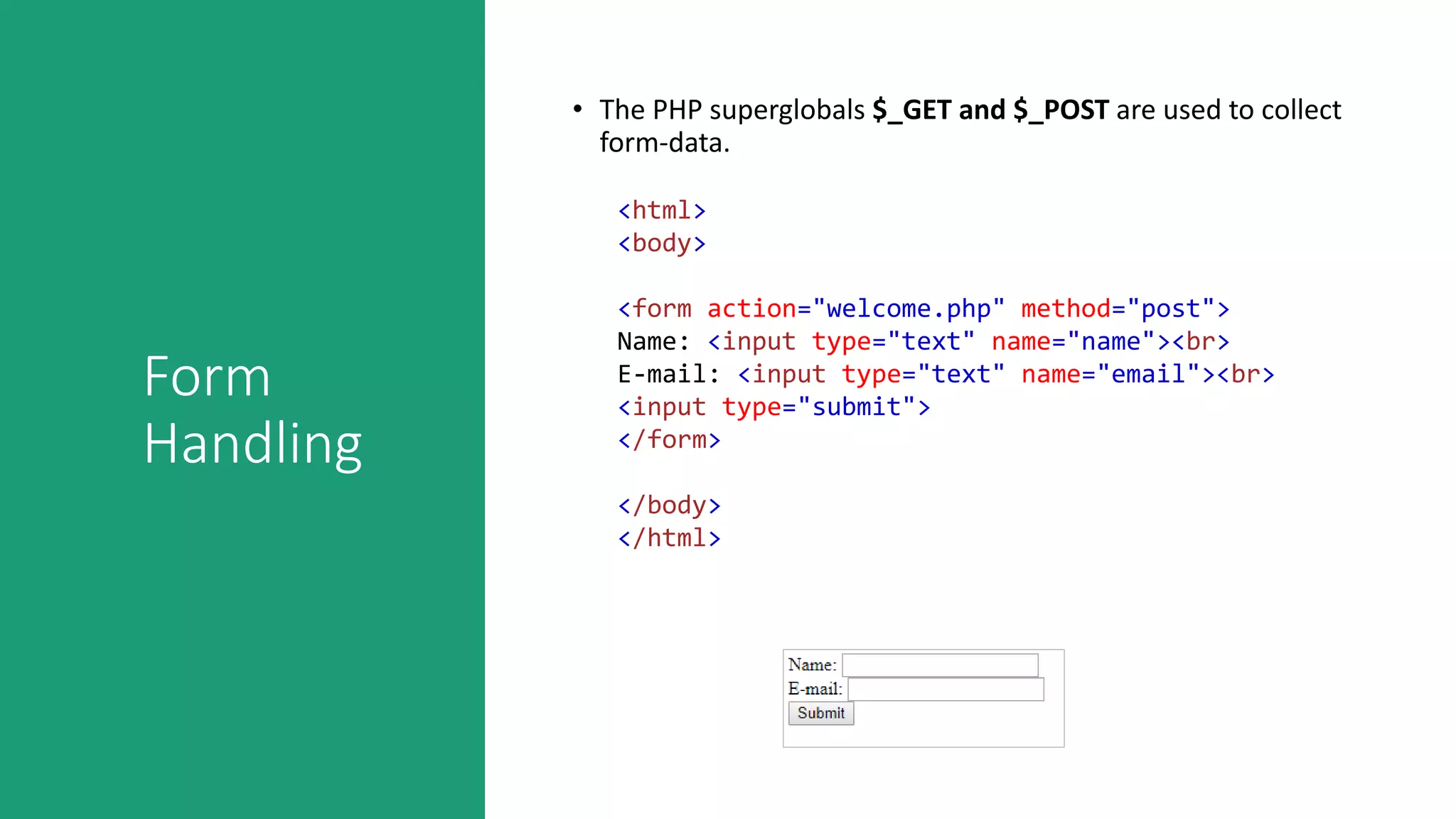 Form
Handling
• The PHP superglobals $_GET and $_POST are used to collect
form-data.
<html>
<body>
<form action="welcome.php" method="post">
Name: <input type="text" name="name"><br>
E-mail: <input type="text" name="email"><br>
<input type="submit">
</form>
</body>
</html>
 