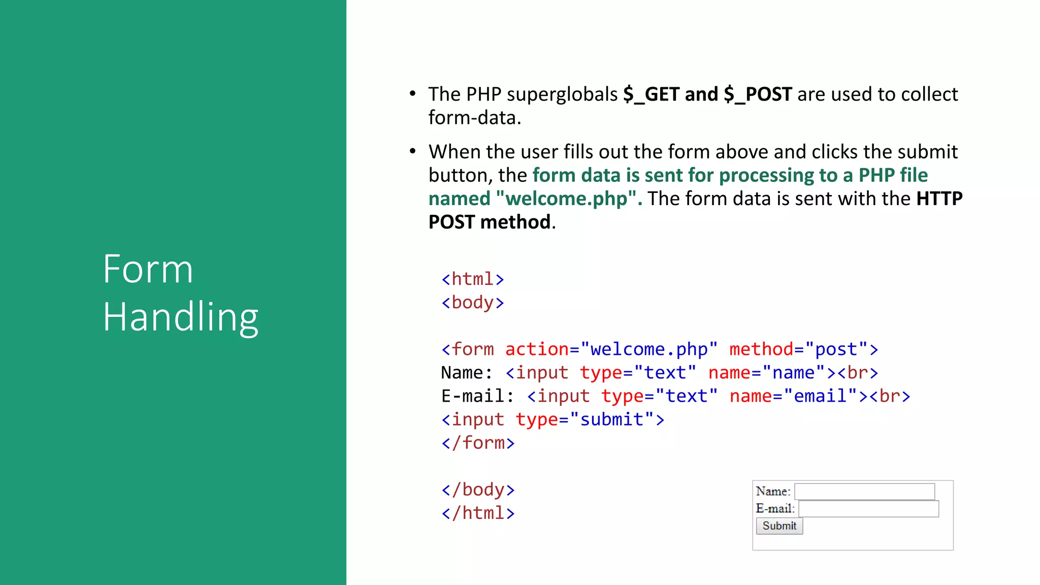 Form
Handling
• The PHP superglobals $_GET and $_POST are used to collect
form-data.
• When the user fills out the form above and clicks the submit
button, the form data is sent for processing to a PHP file
named "welcome.php". The form data is sent with the HTTP
POST method.
<html>
<body>
<form action="welcome.php" method="post">
Name: <input type="text" name="name"><br>
E-mail: <input type="text" name="email"><br>
<input type="submit">
</form>
</body>
</html>
 