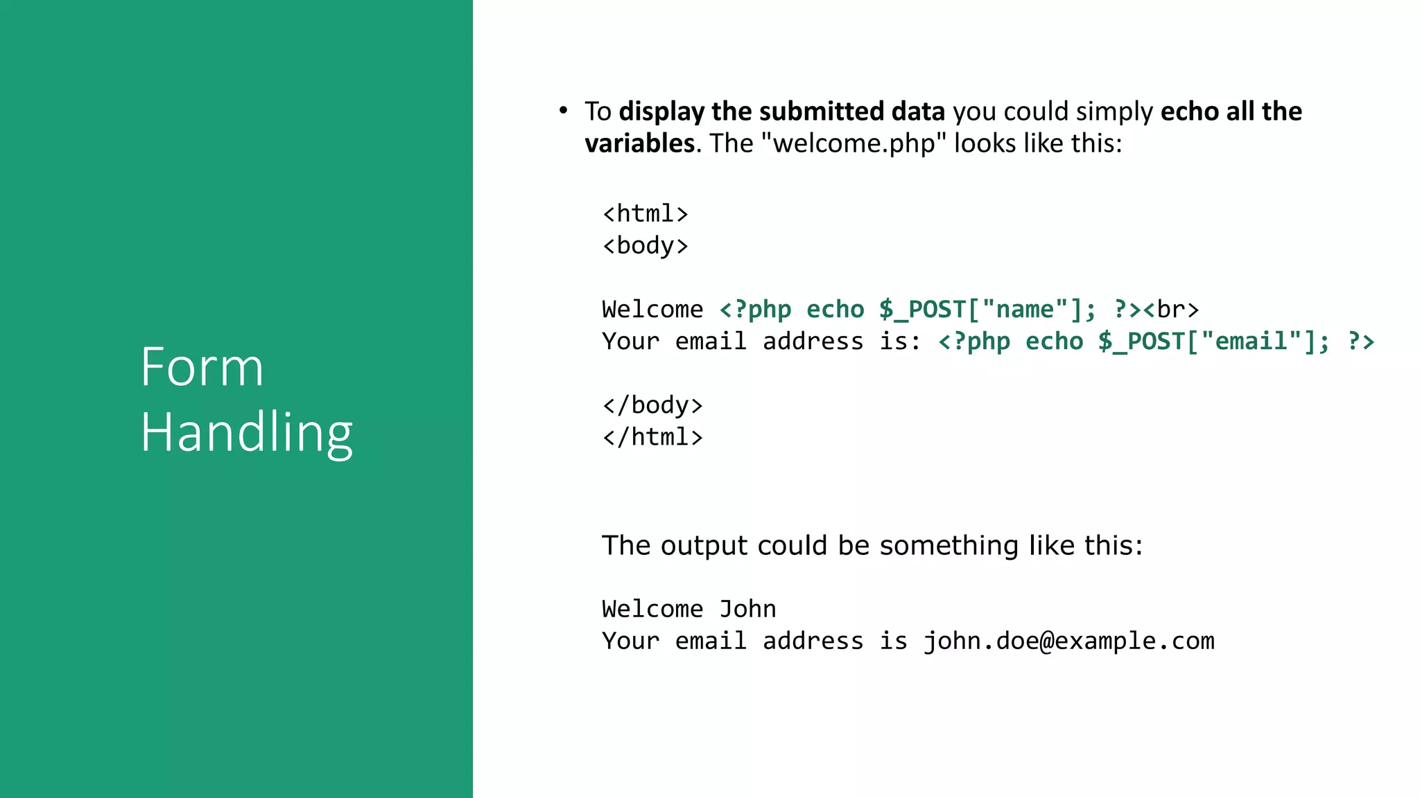 Form
Handling
• To display the submitted data you could simply echo all the
variables. The "welcome.php" looks like this:
<html>
<body>
Welcome <?php echo $_POST["name"]; ?><br>
Your email address is: <?php echo $_POST["email"]; ?>
</body>
</html>
The output could be something like this:
Welcome John
Your email address is john.doe@example.com
 