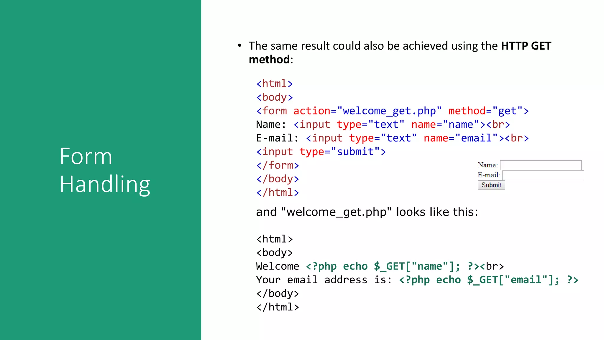Form
Handling
• The same result could also be achieved using the HTTP GET
method:
<html>
<body>
<form action="welcome_get.php" method="get">
Name: <input type="text" name="name"><br>
E-mail: <input type="text" name="email"><br>
<input type="submit">
</form>
</body>
</html>
and "welcome_get.php" looks like this:
<html>
<body>
Welcome <?php echo $_GET["name"]; ?><br>
Your email address is: <?php echo $_GET["email"]; ?>
</body>
</html>
 