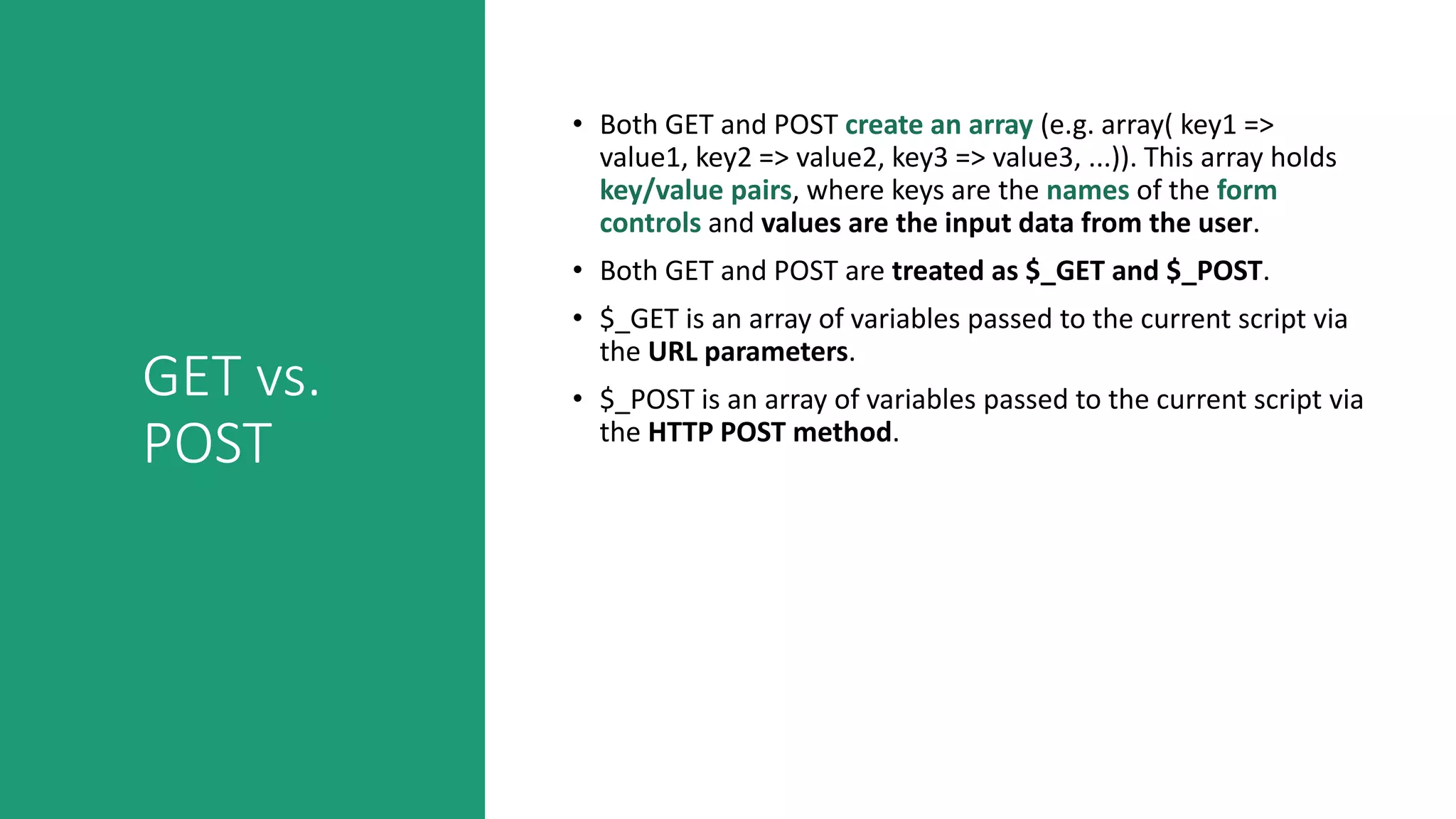 GET vs.
POST
• Both GET and POST create an array (e.g. array( key1 =>
value1, key2 => value2, key3 => value3, ...)). This array holds
key/value pairs, where keys are the names of the form
controls and values are the input data from the user.
• Both GET and POST are treated as $_GET and $_POST.
• $_GET is an array of variables passed to the current script via
the URL parameters.
• $_POST is an array of variables passed to the current script via
the HTTP POST method.
 