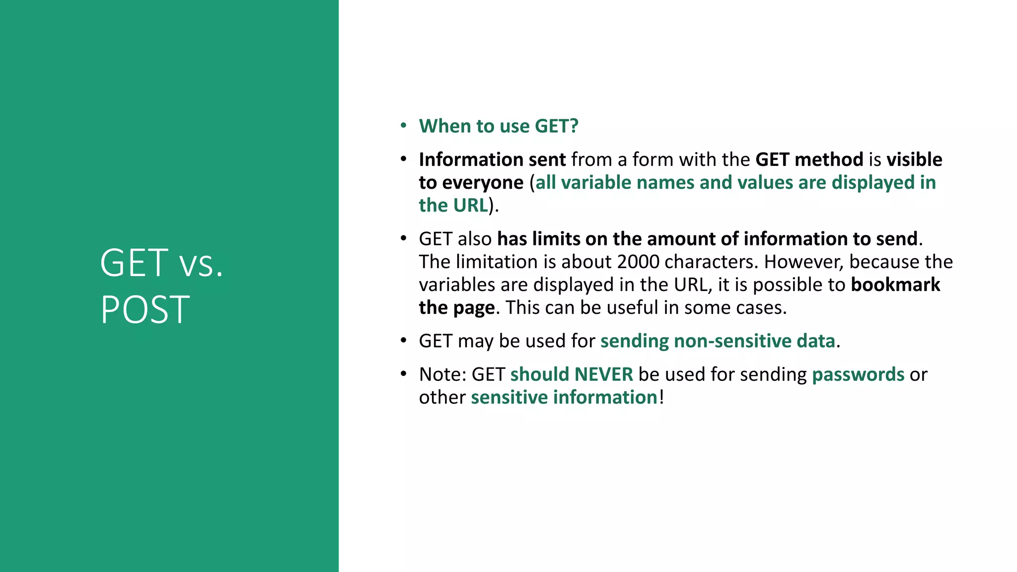 GET vs.
POST
• When to use GET?
• Information sent from a form with the GET method is visible
to everyone (all variable names and values are displayed in
the URL).
• GET also has limits on the amount of information to send.
The limitation is about 2000 characters. However, because the
variables are displayed in the URL, it is possible to bookmark
the page. This can be useful in some cases.
• GET may be used for sending non-sensitive data.
• Note: GET should NEVER be used for sending passwords or
other sensitive information!
 