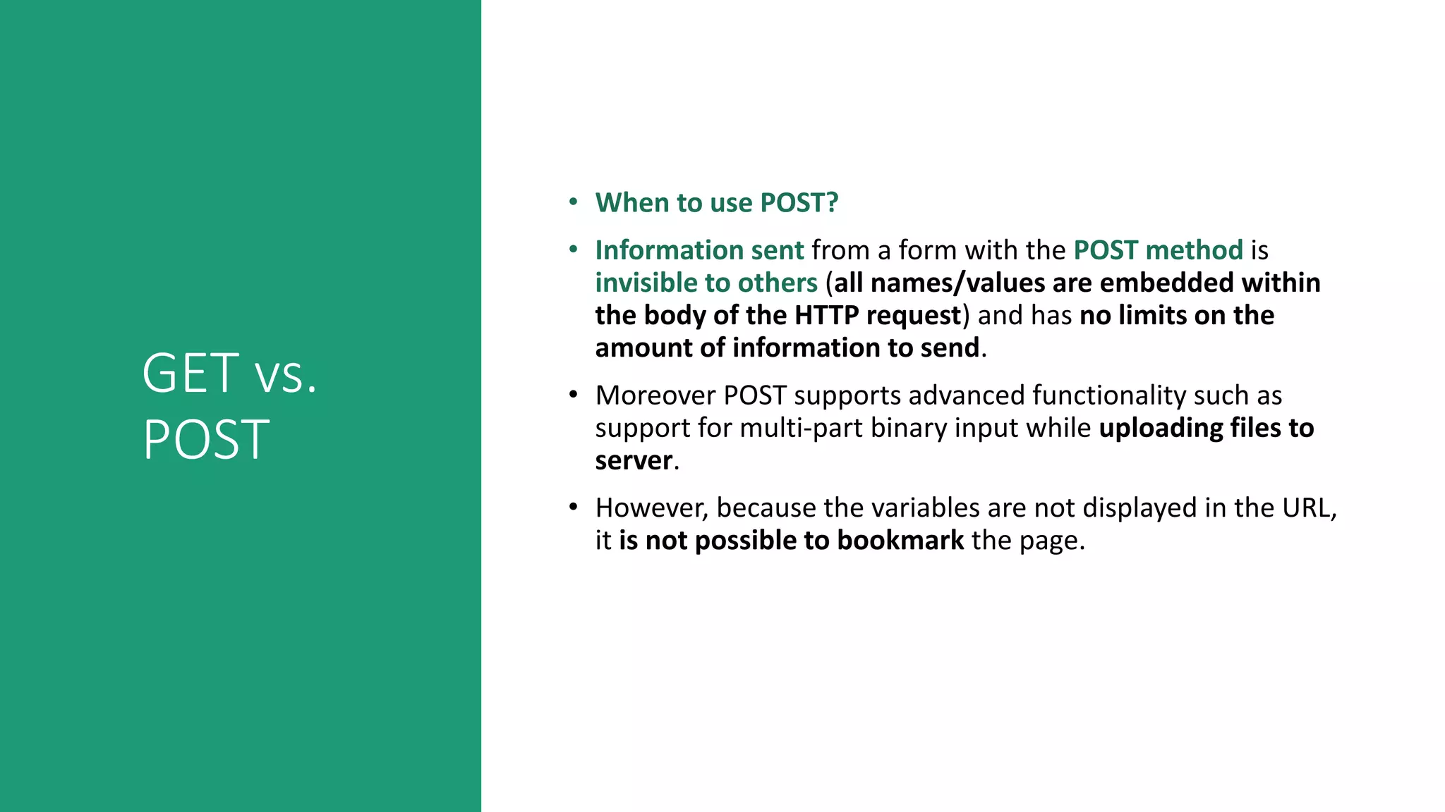 GET vs.
POST
• When to use POST?
• Information sent from a form with the POST method is
invisible to others (all names/values are embedded within
the body of the HTTP request) and has no limits on the
amount of information to send.
• Moreover POST supports advanced functionality such as
support for multi-part binary input while uploading files to
server.
• However, because the variables are not displayed in the URL,
it is not possible to bookmark the page.
 