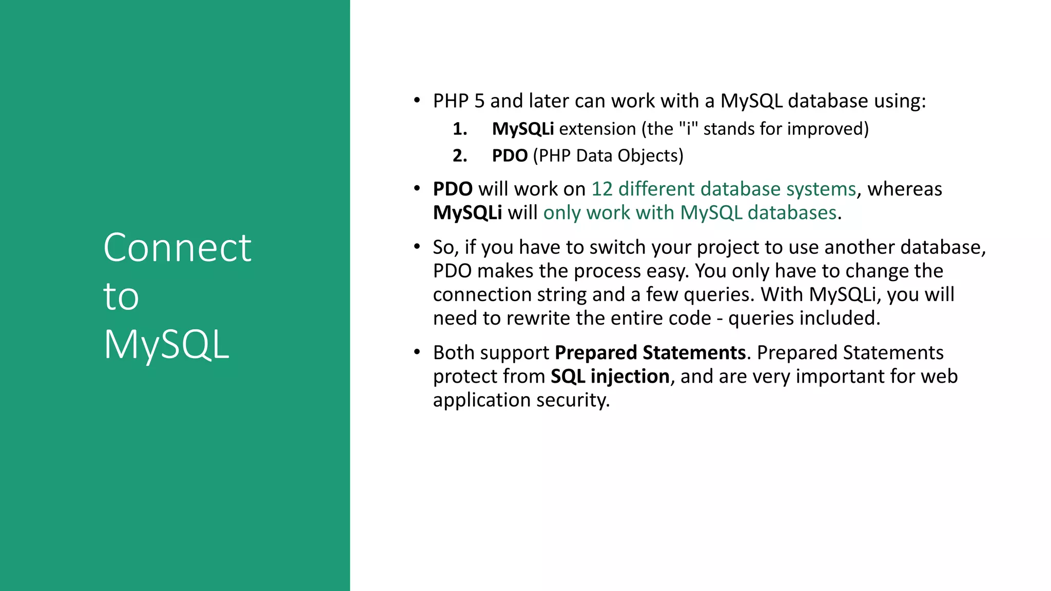 Connect
to
MySQL
• PHP 5 and later can work with a MySQL database using:
1. MySQLi extension (the "i" stands for improved)
2. PDO (PHP Data Objects)
• PDO will work on 12 different database systems, whereas
MySQLi will only work with MySQL databases.
• So, if you have to switch your project to use another database,
PDO makes the process easy. You only have to change the
connection string and a few queries. With MySQLi, you will
need to rewrite the entire code - queries included.
• Both support Prepared Statements. Prepared Statements
protect from SQL injection, and are very important for web
application security.
 