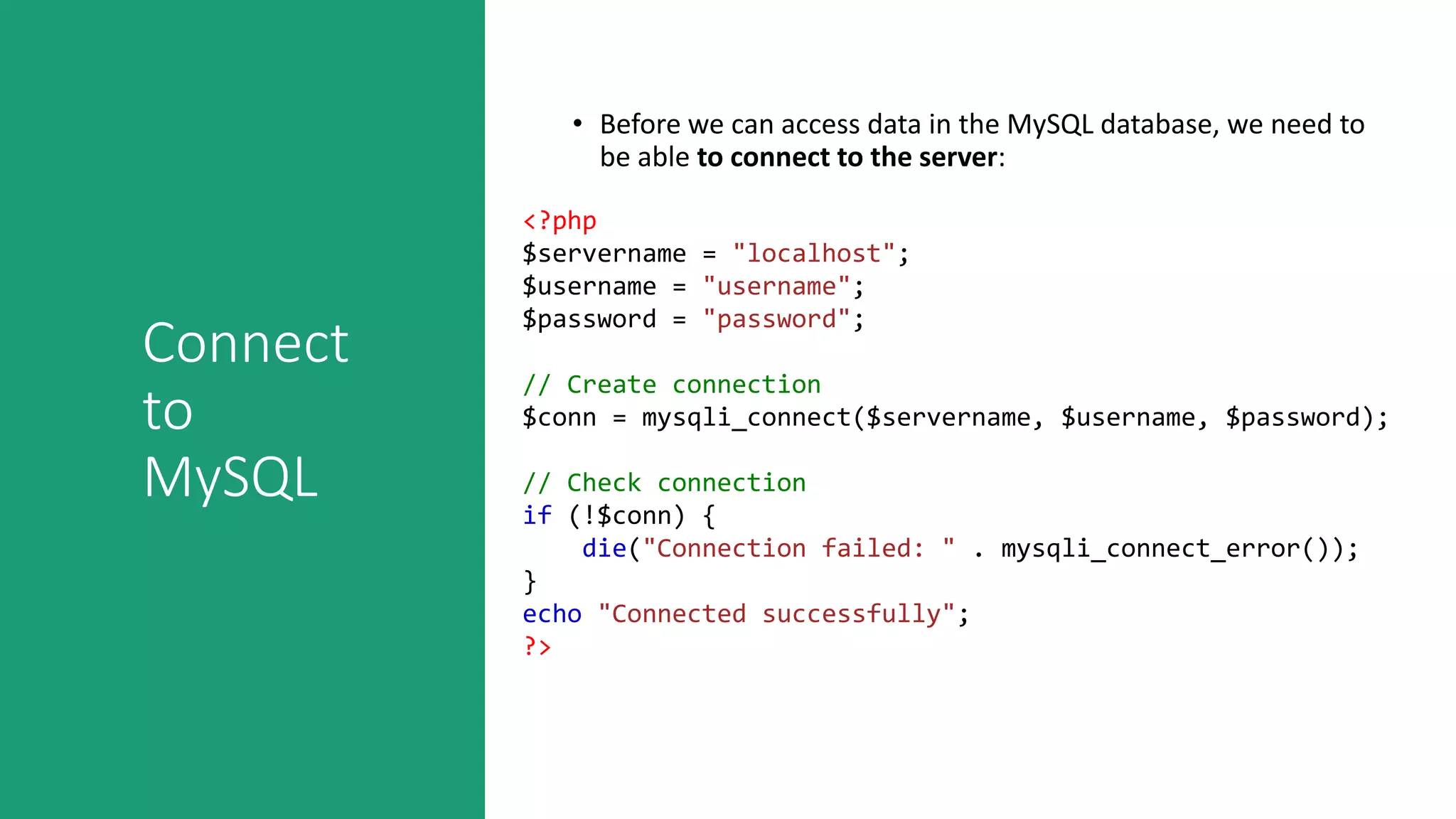 Connect
to
MySQL
• Before we can access data in the MySQL database, we need to
be able to connect to the server:
<?php
$servername = "localhost";
$username = "username";
$password = "password";
// Create connection
$conn = mysqli_connect($servername, $username, $password);
// Check connection
if (!$conn) {
die("Connection failed: " . mysqli_connect_error());
}
echo "Connected successfully";
?>
 