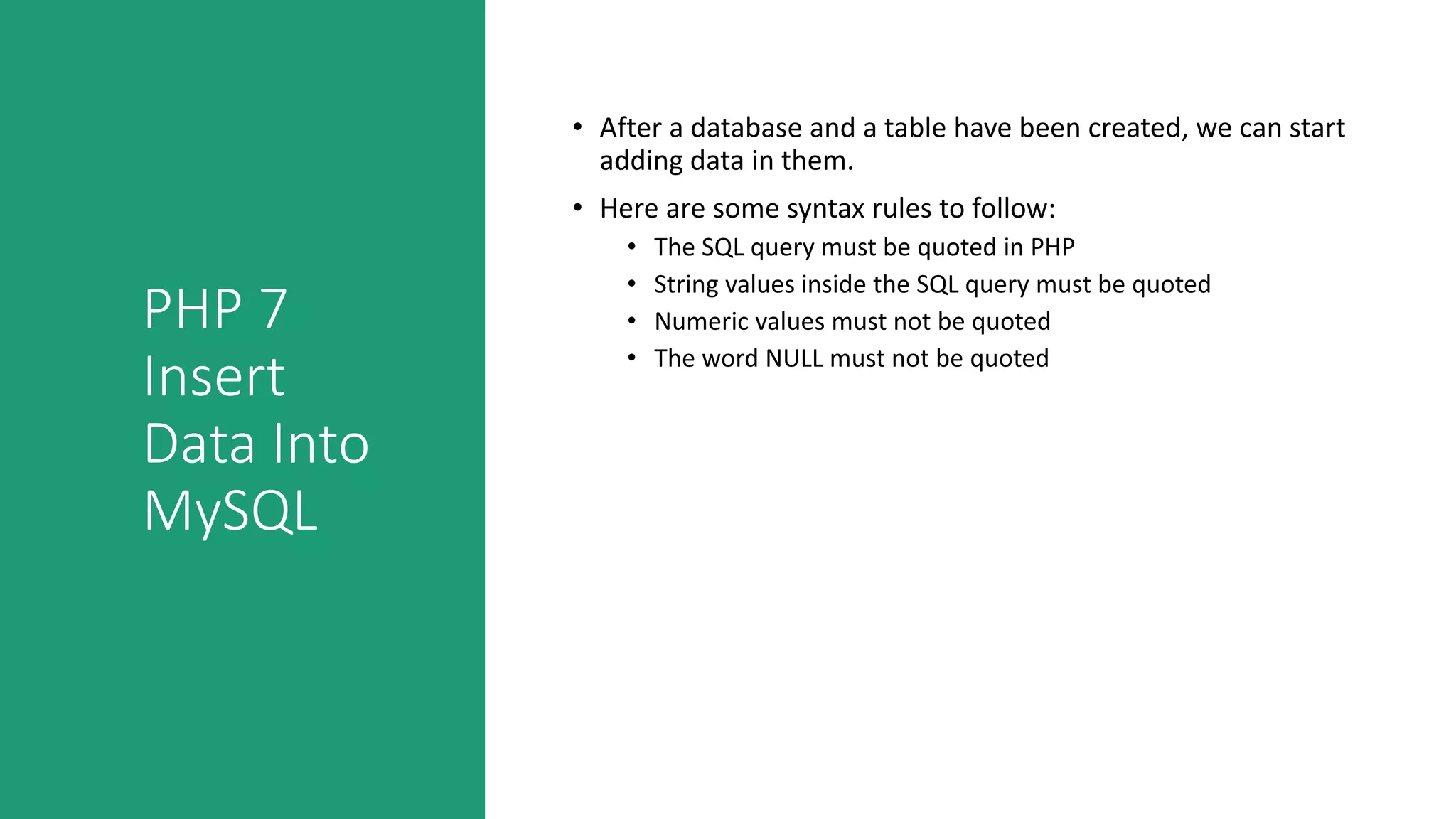 PHP 7
Insert
Data Into
MySQL
• After a database and a table have been created, we can start
adding data in them.
• Here are some syntax rules to follow:
• The SQL query must be quoted in PHP
• String values inside the SQL query must be quoted
• Numeric values must not be quoted
• The word NULL must not be quoted
 