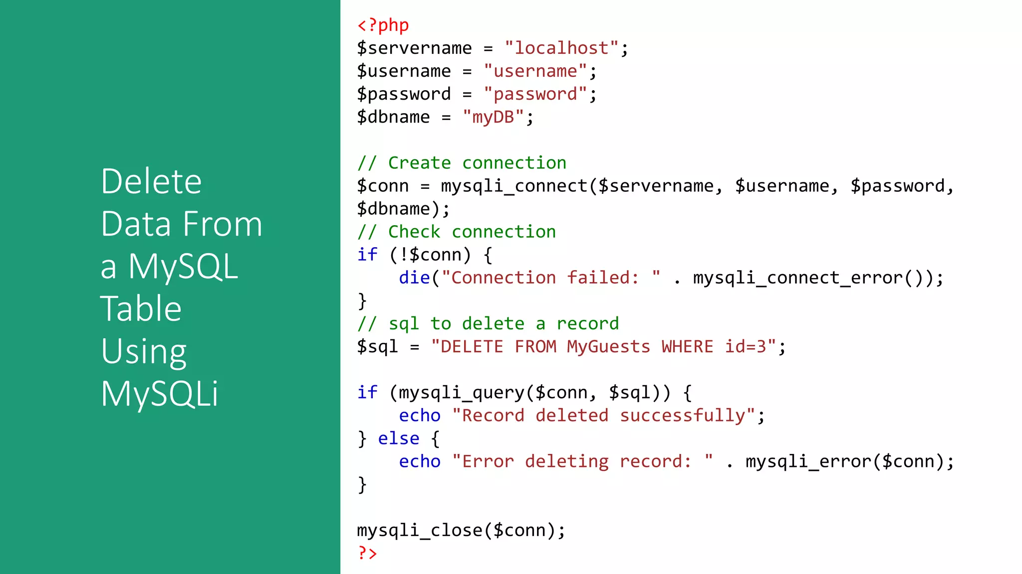 Delete
Data From
a MySQL
Table
Using
MySQLi
<?php
$servername = "localhost";
$username = "username";
$password = "password";
$dbname = "myDB";
// Create connection
$conn = mysqli_connect($servername, $username, $password,
$dbname);
// Check connection
if (!$conn) {
die("Connection failed: " . mysqli_connect_error());
}
// sql to delete a record
$sql = "DELETE FROM MyGuests WHERE id=3";
if (mysqli_query($conn, $sql)) {
echo "Record deleted successfully";
} else {
echo "Error deleting record: " . mysqli_error($conn);
}
mysqli_close($conn);
?>
 