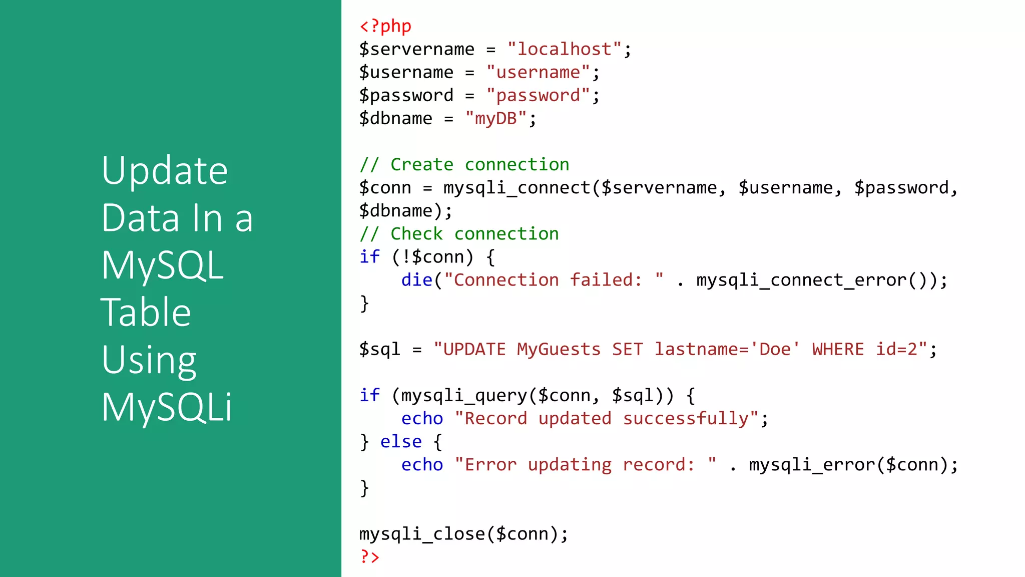 Update
Data In a
MySQL
Table
Using
MySQLi
<?php
$servername = "localhost";
$username = "username";
$password = "password";
$dbname = "myDB";
// Create connection
$conn = mysqli_connect($servername, $username, $password,
$dbname);
// Check connection
if (!$conn) {
die("Connection failed: " . mysqli_connect_error());
}
$sql = "UPDATE MyGuests SET lastname='Doe' WHERE id=2";
if (mysqli_query($conn, $sql)) {
echo "Record updated successfully";
} else {
echo "Error updating record: " . mysqli_error($conn);
}
mysqli_close($conn);
?>
 