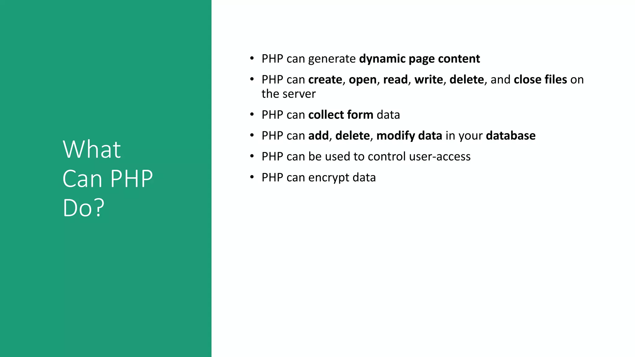 What
Can PHP
Do?
• PHP can generate dynamic page content
• PHP can create, open, read, write, delete, and close files on
the server
• PHP can collect form data
• PHP can add, delete, modify data in your database
• PHP can be used to control user-access
• PHP can encrypt data
 