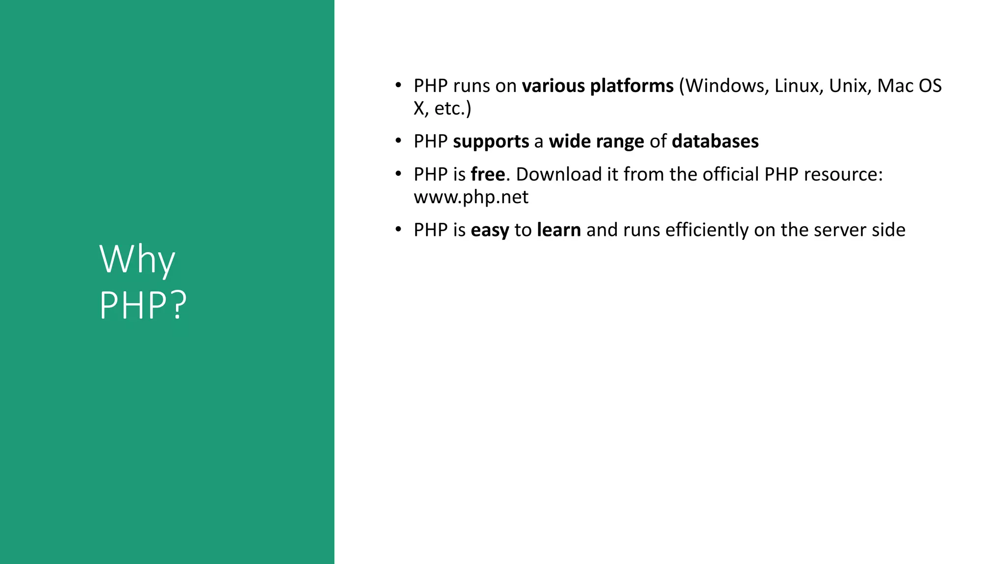 Why
PHP?
• PHP runs on various platforms (Windows, Linux, Unix, Mac OS
X, etc.)
• PHP supports a wide range of databases
• PHP is free. Download it from the official PHP resource:
www.php.net
• PHP is easy to learn and runs efficiently on the server side
 