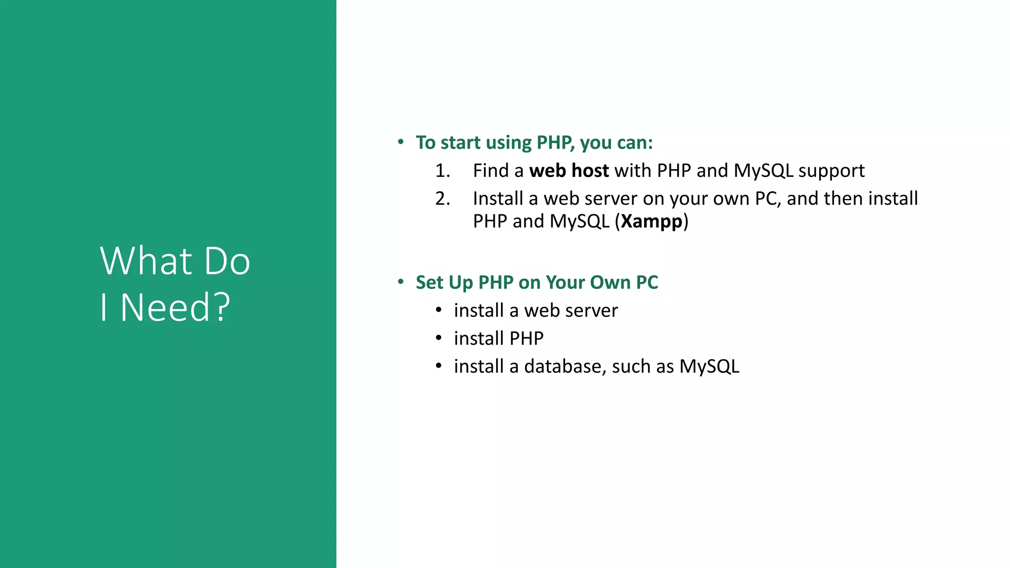 What Do
I Need?
• To start using PHP, you can:
1. Find a web host with PHP and MySQL support
2. Install a web server on your own PC, and then install
PHP and MySQL (Xampp)
• Set Up PHP on Your Own PC
• install a web server
• install PHP
• install a database, such as MySQL
 