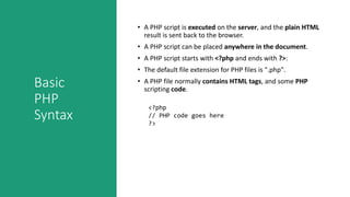 Basic
PHP
Syntax
• A PHP script is executed on the server, and the plain HTML
result is sent back to the browser.
• A PHP script can be placed anywhere in the document.
• A PHP script starts with <?php and ends with ?>:
• The default file extension for PHP files is ".php".
• A PHP file normally contains HTML tags, and some PHP
scripting code.
<?php
// PHP code goes here
?>
 
