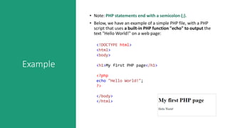 Example
• Note: PHP statements end with a semicolon (;).
• Below, we have an example of a simple PHP file, with a PHP
script that uses a built-in PHP function "echo" to output the
text "Hello World!" on a web page:
<!DOCTYPE html>
<html>
<body>
<h1>My first PHP page</h1>
<?php
echo "Hello World!";
?>
</body>
</html>
 