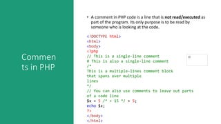 Commen
ts in PHP
• A comment in PHP code is a line that is not read/executed as
part of the program. Its only purpose is to be read by
someone who is looking at the code.
<!DOCTYPE html>
<html>
<body>
<?php
// This is a single-line comment
# This is also a single-line comment
/*
This is a multiple-lines comment block
that spans over multiple
lines
*/
// You can also use comments to leave out parts
of a code line
$x = 5 /* + 15 */ + 5;
echo $x;
?>
</body>
</html>
 