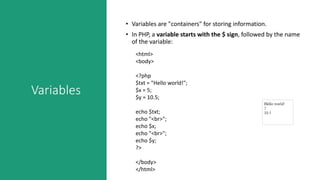 Variables
• Variables are "containers" for storing information.
• In PHP, a variable starts with the $ sign, followed by the name
of the variable:
<html>
<body>
<?php
$txt = "Hello world!";
$x = 5;
$y = 10.5;
echo $txt;
echo "<br>";
echo $x;
echo "<br>";
echo $y;
?>
</body>
</html>
 