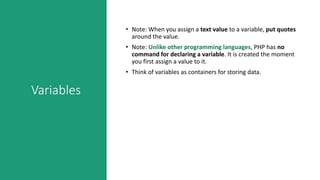 Variables
• Note: When you assign a text value to a variable, put quotes
around the value.
• Note: Unlike other programming languages, PHP has no
command for declaring a variable. It is created the moment
you first assign a value to it.
• Think of variables as containers for storing data.
 