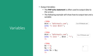 Variables
• Output Variables:
• The PHP echo statement is often used to output data to
the screen.
• The following example will show how to output text and a
variable:
<?php
$txt = "W3Schools.com";
echo "I love $txt!";
?>
<?php
$txt = "W3Schools.com";
echo "I love " . $txt . "!";
?>
<?php
$x = 5;
$y = 4;
echo $x + $y;
?>
 